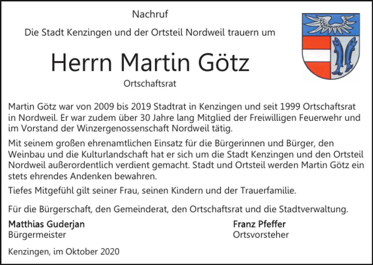 <p>Nachruf<br />Die Stadt Kenzingen und der Ortsteil Nordweil trauern um</p><p>Herrn Martin Götz<br />Ortschaftsrat<br />Martin Götz war von 2009 bis 2019 Stadtrat in Kenzingen und seit 1999 Ortschaftsrat<br />in Nordweil. Er war zudem über 30 Jahre lang Mitglied der Freiwilligen Feuerwehr und<br />im Vorstand der Winzergenossenschaft Nordweil tätig.<br />Mit seinem großen ehrenamtlichen Einsatz für die Bürgerinnen und Bürger, den<br />Weinbau und die Kulturlandschaft hat er sich um die Stadt Kenzingen und den Ortsteil<br />Nordweil außerordentlich verdient gemacht. Stadt und Ortsteil werden Martin Götz ein<br />stets ehrendes Andenken bewahren.<br />Tiefes Mitgefühl gilt seiner Frau, seinen Kindern und der Trauerfamilie.<br />Für die Bürgerschaft, den Gemeinderat, den Ortschaftsrat und die Stadtverwaltung.<br />Bürgermeister<br />Kenzingen, im Oktober 2020</p><p>Ortsvorsteher</p>