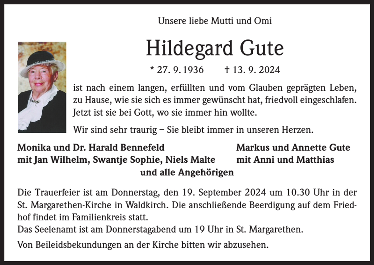 <p>Unsere liebe Mutti und Omi</p><p>Hildegard Gute<br />* 27. 9. 1936 † 13. 9. 2024<br />ist nach einem langen, erfüllten und vom Glauben geprägten Leben,<br />zu Hause, wie sie sich es immer gewünscht hat, friedvoll eingeschlafen.<br />Jetzt ist sie bei Gott, wo sie immer hin wollte.<br />Wir sind sehr traurig – Sie bleibt immer in unseren Herzen.<br />Monika und Dr. Harald Bennefeld<br />Markus und Annette Gute<br />mit Jan Wilhelm, Swantje Sophie, Niels Malte<br />mit Anni und Matthias<br />und alle Angehörigen<br />Die Trauerfeier ist am Donnerstag, den 19. September 2024 um 10.30 Uhr in der<br />St. Margarethen-Kirche in Waldkirch. Die anschließende Beerdigung auf dem Friedhof findet im Familienkreis statt.<br />Das Seelenamt ist am Donnerstagabend um 19 Uhr in St. Margarethen.<br />Von Beileidsbekundungen an der Kirche bitten wir abzusehen.</p>