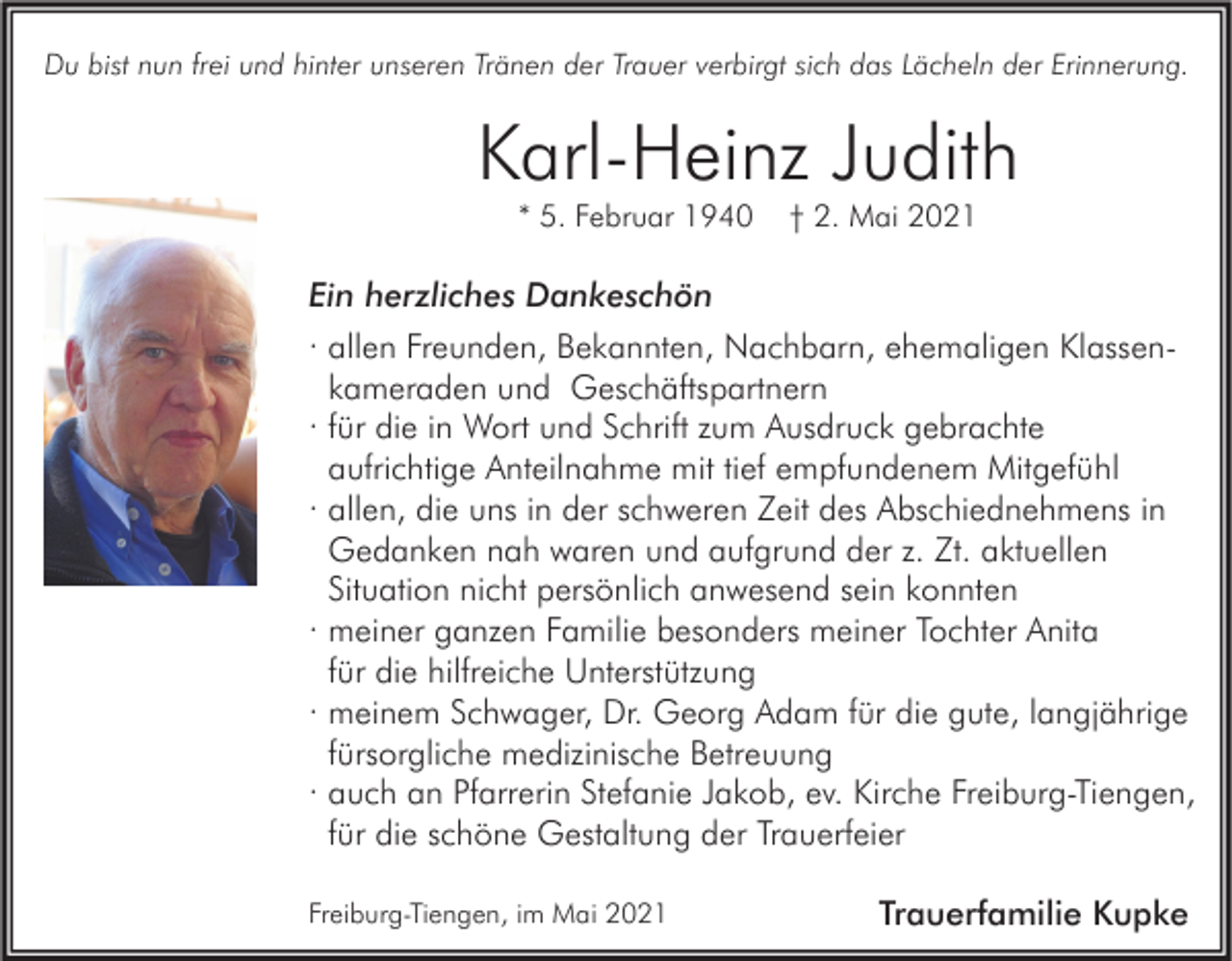 <p>Du bist nun frei und hinter unseren Tränen der Trauer verbirgt sich das Lächeln der Erinnerung.</p><p>Karl-Heinz Judith<br />* 5. Februar 1940</p><p>† 2. Mai 2021</p><p>Ein herzliches Dankeschön<br />· allen Freunden, Bekannten, Nachbarn, ehemaligen Klassenkameraden und Geschäftspartnern<br />· für die in Wort und Schrift zum Ausdruck gebrachte<br />aufrichtige Anteilnahme mit tief empfundenem Mitgefühl<br />· allen, die uns in der schweren Zeit des Abschiednehmens in<br />Gedanken nah waren und aufgrund der z. Zt. aktuellen<br />Situation nicht persönlich anwesend sein konnten<br />· meiner ganzen Familie besonders meiner Tochter Anita<br />für die hilfreiche Unterstützung<br />· meinem Schwager, Dr. Georg Adam für die gute, langjährige<br />fürsorgliche medizinische Betreuung<br />· auch an Pfarrerin Stefanie Jakob, ev. Kirche Freiburg-Tiengen,<br />für die schöne Gestaltung der Trauerfeier<br />Freiburg-Tiengen, im Mai 2021</p><p>Trauerfamilie Kupke</p>