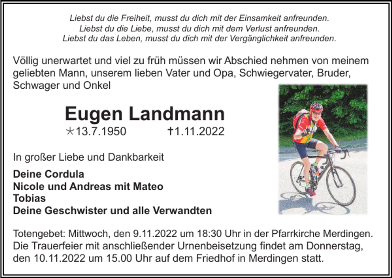 <p>Liebst du die Freiheit, musst du dich mit der Einsamkeit anfreunden.<br />Liebst du die Liebe, musst du dich mit dem Verlust anfreunden.<br />Liebst du das Leben, musst du dich mit der Vergänglichkeit anfreunden.</p><p>Völlig unerwartet und viel zu früh müssen wir Abschied nehmen von meinem<br />geliebten Mann, unserem lieben Vater und Opa, Schwiegervater, Bruder,<br />Schwager und Onkel</p><p>Eugen Landmann<br />13.7.1950</p><p>1.11.2022</p><p>In großer Liebe und Dankbarkeit<br />Deine Cordula<br />Nicole und Andreas mit Mateo<br />Tobias<br />Deine Geschwister und alle Verwandten<br />Totengebet: Mittwoch, den 9.11.2022 um 18:30 Uhr in der Pfarrkirche Merdingen.<br />Die Trauerfeier mit anschließender Urnenbeisetzung findet am Donnerstag,<br />den 10.11.2022 um 15.00 Uhr auf dem Friedhof in Merdingen statt.</p>