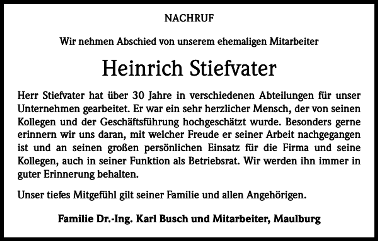 <p>NACHRUF<br />Wir nehmen Abschied von unserem ehemaligen Mitarbeiter</p><p>Heinrich Stiefvater<br />Herr Stiefvater hat über 30 Jahre in verschiedenen Abteilungen für unser<br />Unternehmen gearbeitet. Er war ein sehr herzlicher Mensch, der von seinen<br />Kollegen und der Geschäftsführung hochgeschätzt wurde. Besonders gerne<br />erinnern wir uns daran, mit welcher Freude er seiner Arbeit nachgegangen<br />ist und an seinen großen persönlichen Einsatz für die Firma und seine<br />Kollegen, auch in seiner Funktion als Betriebsrat. Wir werden ihn immer in<br />guter Erinnerung behalten.<br />Unser tiefes Mitgefühl gilt seiner Familie und allen Angehörigen.<br />Familie Dr.-Ing. Karl Busch und Mitarbeiter, Maulburg</p>