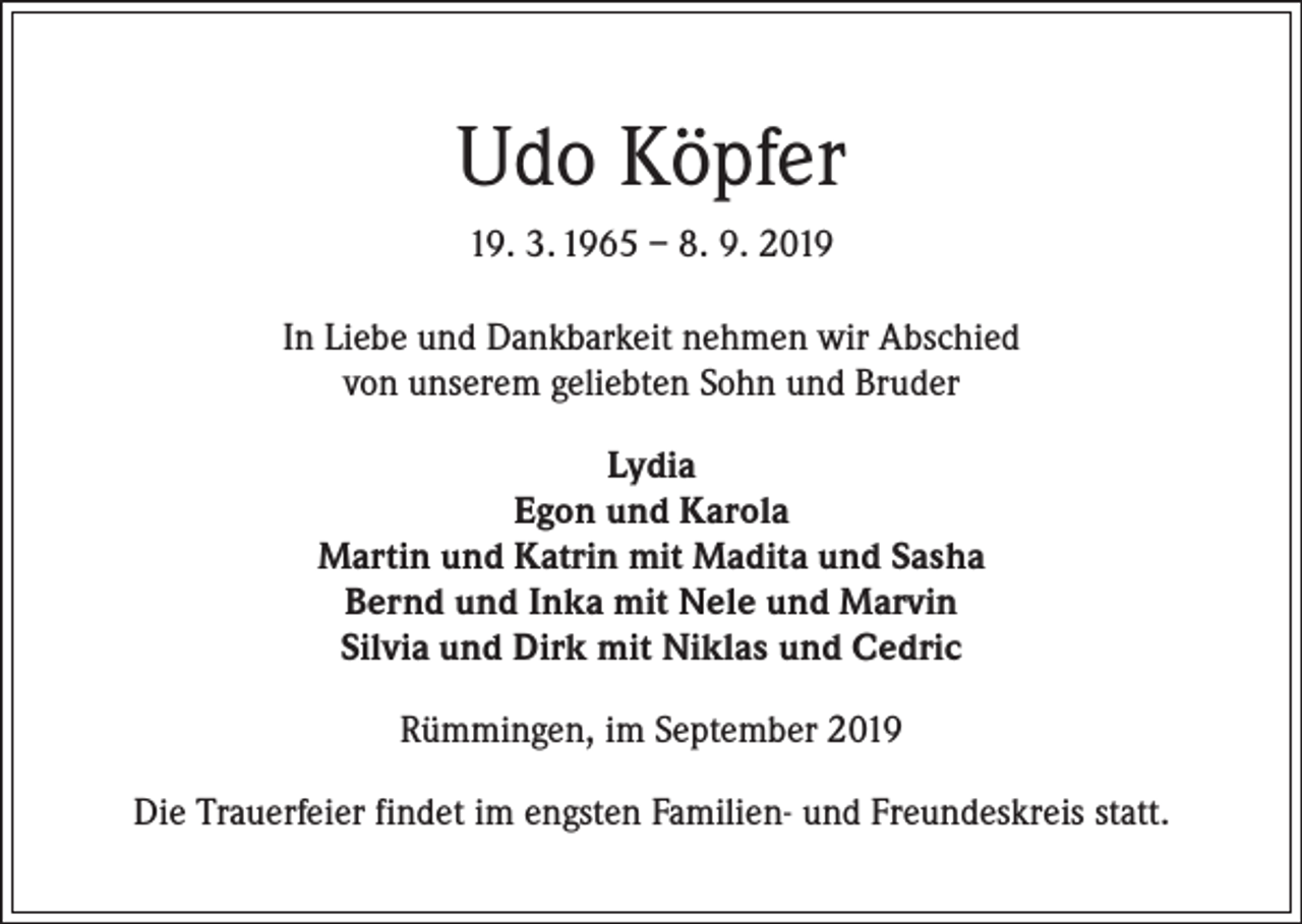 <p>Udo Köpfer<br />19. 3. 1965 – 8. 9. 2019<br />In Liebe und Dankbarkeit nehmen wir Abschied<br />von unserem geliebten Sohn und Bruder<br />Lydia<br />Egon und Karola<br />Martin und Katrin mit Madita und Sasha<br />Bernd und Inka mit Nele und Marvin<br />Silvia und Dirk mit Niklas und Cedric<br />Rümmingen, im September 2019<br />Die Trauerfeier findet im engsten Familien- und Freundeskreis statt.</p>