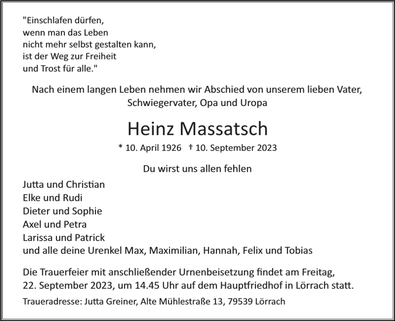 <p>"Einschlafen dürfen,<br />wenn man das Leben<br />nicht mehr selbst gestalten kann,<br />ist der Weg zur Freiheit<br />und Trost für alle."</p><p>Nach einem langen Leben nehmen wir Abschied von unserem lieben Vater,<br />Schwiegervater, Opa und Uropa</p><p>Heinz Massatsch<br />* 10. April 1926 † 10. September 2023</p><p>Du wirst uns allen fehlen<br />Ju�a und Chris�an<br />Elke und Rudi<br />Dieter und Sophie<br />Axel und Petra<br />Larissa und Patrick<br />und alle deine Urenkel Max, Maximilian, Hannah, Felix und Tobias<br />Die Trauerfeier mit anschließender Urnenbeisetzung ﬁndet am Freitag,<br />22. September 2023, um 14.45 Uhr auf dem Haup�riedhof in Lörrach sta�.<br />Traueradresse: Ju�a Greiner, Alte Mühlestraße 13, 79539 Lörrach</p>