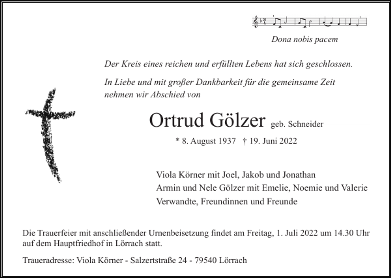<p>Dona nobis pacem</p><p>Der Kreis eines reichen und erfüllten Lebens hat sich geschlossen.<br />In Liebe und mit großer Dankbarkeit für die gemeinsame Zeit<br />nehmen wir Abschied von</p><p>Ortrud Gölzer geb. Schneider<br />* 8. August 1937 † 19. Juni 2022</p><p>Viola Körner mit Joel, Jakob und Jonathan<br />Armin und Nele Gölzer mit Emelie, Noemie und Valerie<br />Verwandte, Freundinnen und Freunde<br />Die Trauerfeier mit anschließender Urnenbeisetzung findet am Freitag, 1. Juli 2022 um 14.30 Uhr<br />auf dem Hauptfriedhof in Lörrach statt.<br />Traueradresse: Viola Körner - Salzertstraße 24 - 79540 Lörrach</p>