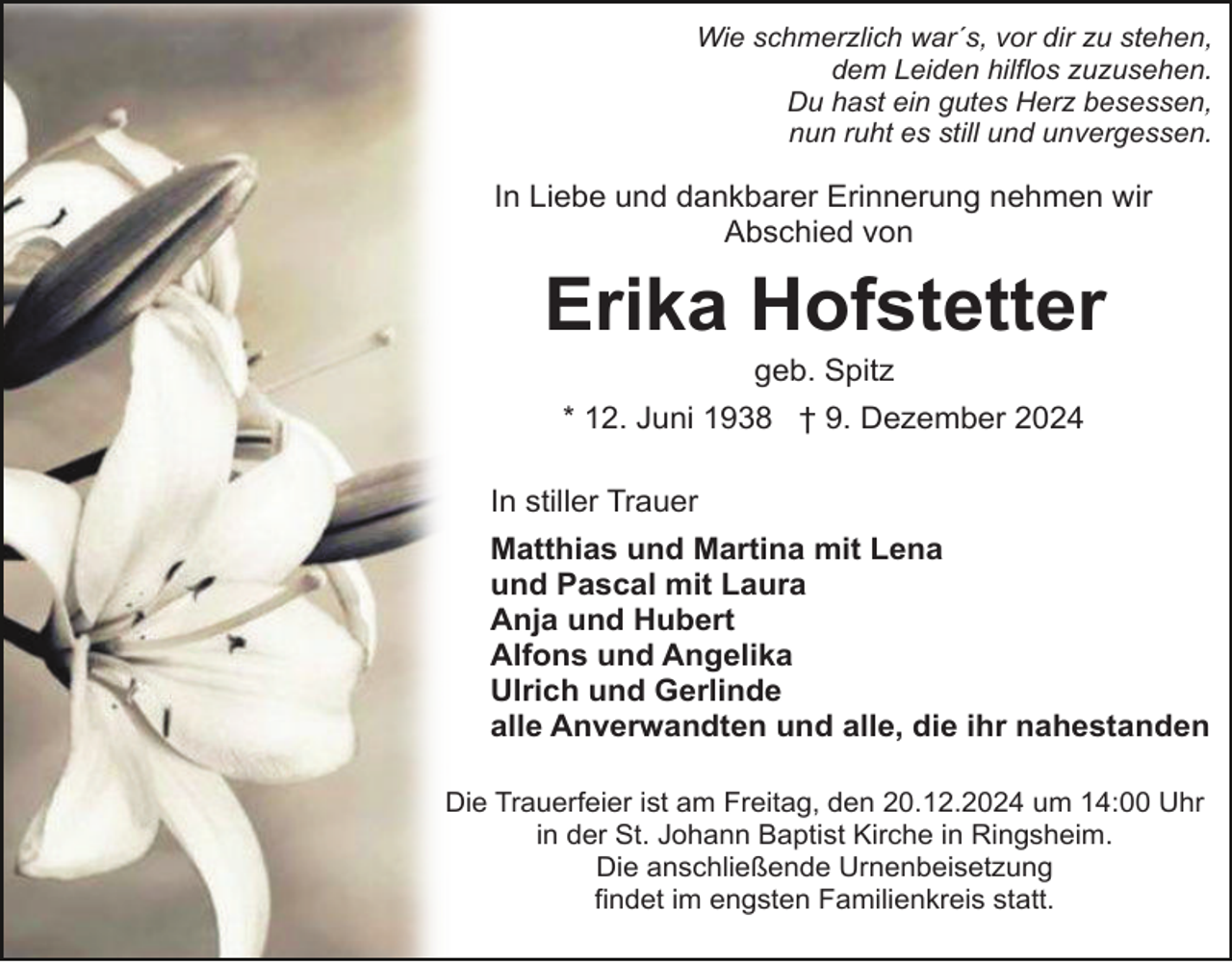 <p>Wie schmerzlich war´s, vor dir zu stehen,<br />dem Leiden hilflos zuzusehen.<br />Du hast ein gutes Herz besessen,<br />nun ruht es still und unvergessen.</p><p>In Liebe und dankbarer Erinnerung nehmen wir<br />Abschied von</p><p>Erika Hofstetter<br />geb. Spitz<br />* 12. Juni 1938 † 9. Dezember 2024<br />In stiller Trauer<br />Matthias und Martina mit Lena<br />und Pascal mit Laura<br />Anja und Hubert<br />Alfons und Angelika<br />Ulrich und Gerlinde<br />alle Anverwandten und alle, die ihr nahestanden<br />Die Trauerfeier ist am Freitag, den 20.12.2024 um 14:00 Uhr<br />in der St. Johann Baptist Kirche in Ringsheim.<br />Die anschließende Urnenbeisetzung<br />findet im engsten Familienkreis statt.</p>