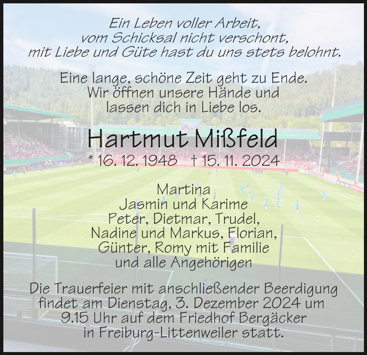 <p>Ein Leben voller Arbeit,<br />vom Schicksal nicht verschont,<br />mit Liebe und Güte hast du uns stets belohnt.</p><p>Eine lange, schöne Zeit geht zu Ende.<br />Wir öffnen unsere Hände und<br />lassen dich in Liebe los.<br />* 16. 12. 1948 † 15. 11. 2024<br />Martina<br />Jasmin und Karime<br />Peter, Dietmar, Trudel,<br />Nadine und Markus, Florian,<br />Günter, Romy mit Familie<br />und alle Angehörigen<br />Die Trauerfeier mit anschließender Beerdigung<br />findet am Dienstag, 3. Dezember 2024 um<br />9.15 Uhr auf dem Friedhof Bergäcker<br />in Freiburg-Littenweiler statt.</p>