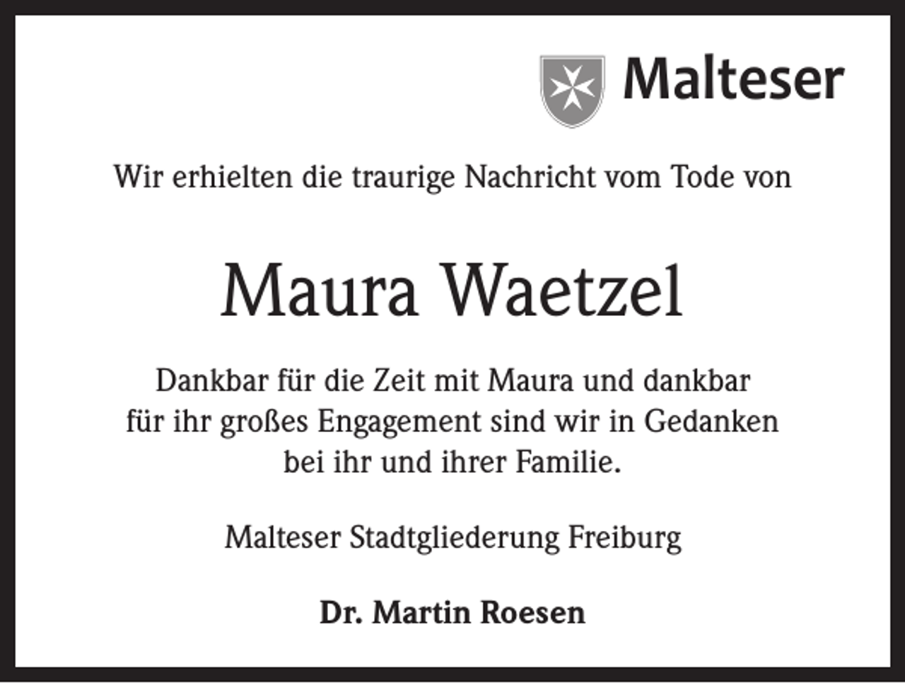 <p>Malteser<br />Wir erhielten die traurige Nachricht vom Tode von</p><p>Maura Waetzel<br />Dankbar für die Zeit mit Maura und dankbar<br />für ihr großes Engagement sind wir in Gedanken<br />bei ihr und ihrer Familie.<br />Malteser Stadtgliederung Freiburg<br />Dr. Martin Roesen</p>