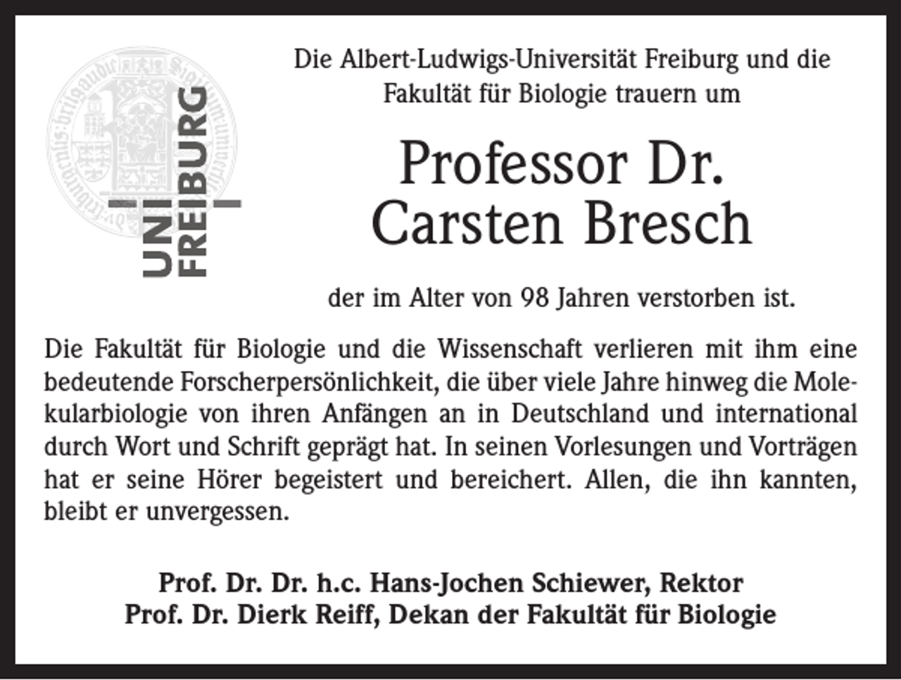 <p>Die Albert-Ludwigs-Universität Freiburg und die<br />Fakultät für Biologie trauern um</p><p>Professor Dr.<br />Carsten Bresch<br />der im Alter von 98 Jahren verstorben ist.<br />Die Fakultät für Biologie und die Wissenschaft verlieren mit ihm eine<br />bedeutende Forscherpersönlichkeit, die über viele Jahre hinweg die Molekularbiologie von ihren Anfängen an in Deutschland und international<br />durch Wort und Schrift geprägt hat. In seinen Vorlesungen und Vorträgen<br />hat er seine Hörer begeistert und bereichert. Allen, die ihn kannten,<br />bleibt er unvergessen.<br />Prof. Dr. Dr. h.c. Hans-Jochen Schiewer, Rektor<br />Prof. Dr. Dierk Reiff, Dekan der Fakultät für Biologie</p>