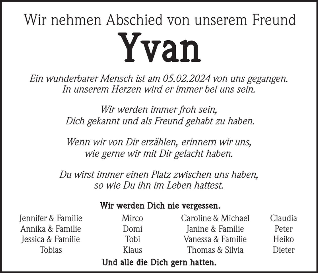 <p>Wir nehmen Abschied von unserem Freund</p><p>Yvan<br />Ein wunderbarer Mensch ist am 05.02.2024 von uns gegangen.<br />In unserem Herzen wird er immer bei uns sein.<br />Wir werden immer froh sein,<br />Dich gekannt und als Freund gehabt zu haben.<br />Wenn wir von Dir erzählen, erinnern wir uns,<br />wie gerne wir mit Dir gelacht haben.<br />Du wirst immer einen Platz zwischen uns haben,<br />so wie Du ihn im Leben hattest.<br />Jennifer &amp; Familie<br />Annika &amp; Familie<br />Jessica &amp; Familie<br />Tobias</p><p>Wir werden Dich nie vergessen.<br />Mirco<br />Caroline &amp; Michael<br />Domi<br />Janine &amp; Familie<br />Tobi<br />Vanessa &amp; Familie<br />Klaus<br />Thomas &amp; Silvia<br />Und alle die Dich gern hatten.</p><p>Claudia<br />Peter<br />Heiko<br />Dieter</p>