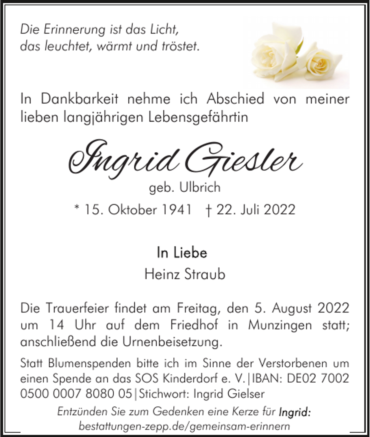 <p>Die Erinnerung ist das Licht,<br />das leuchtet, wärmt und tröstet.</p><p>In Dankbarkeit nehme ich Abschied von meiner<br />lieben langjährigen Lebensgefährtin</p><p>Ingrid Giesler<br />geb. Ulbrich</p><p>* 15. Oktober 1941 † 22. Juli 2022</p><p>Heinz Straub<br />Die Trauerfeier findet am Freitag, den 5. August 2022<br />um 14 Uhr auf dem Friedhof in Munzingen statt;<br />anschließend die Urnenbeisetzung.<br />Statt Blumenspenden bitte ich im Sinne der Verstorbenen um<br />einen Spende an das SOS Kinderdorf e. V.|IBAN: DE02 7002<br />0507 8085|Stichwort: Ingrid Gielser<br />Entzünden Sie zum Gedenken eine Kerze für<br />bestattungen-zepp.de/gemeinsam-erinnern</p>