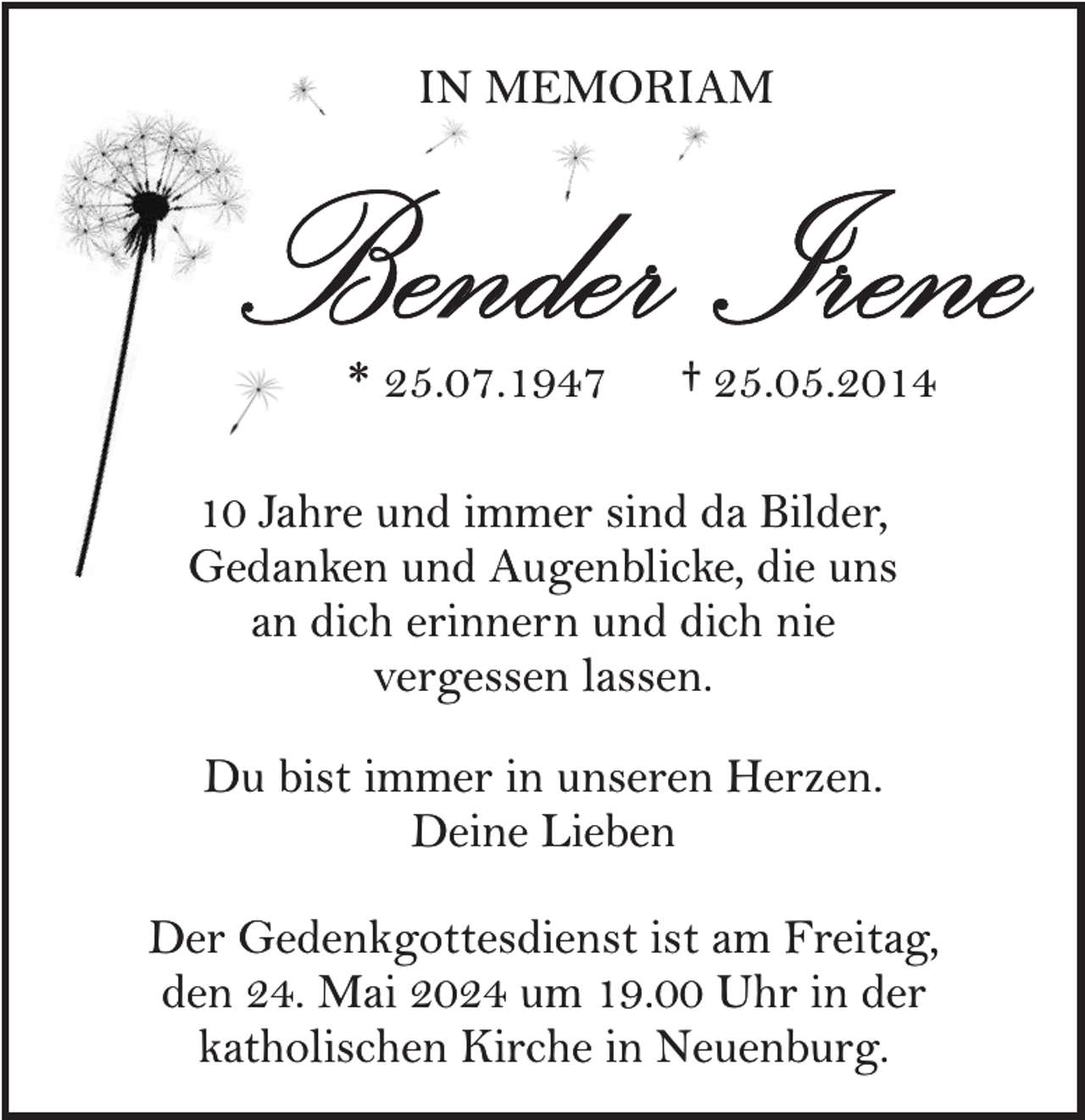 <p>IN MEMORIAM</p><p>Bender Irene<br />* 25.07.1947</p><p>† 25.05.2014</p><p>10 Jahre und immer sind da Bilder,<br />Gedanken und Augenblicke, die uns<br />an dich erinnern und dich nie<br />vergessen lassen.<br />Du bist immer in unseren Herzen.<br />Deine Lieben<br />Der Gedenkgottesdienst ist am Freitag,<br />den 24. Mai 2024 um 19.00 Uhr in der<br />katholischen Kirche in Neuenburg.</p>