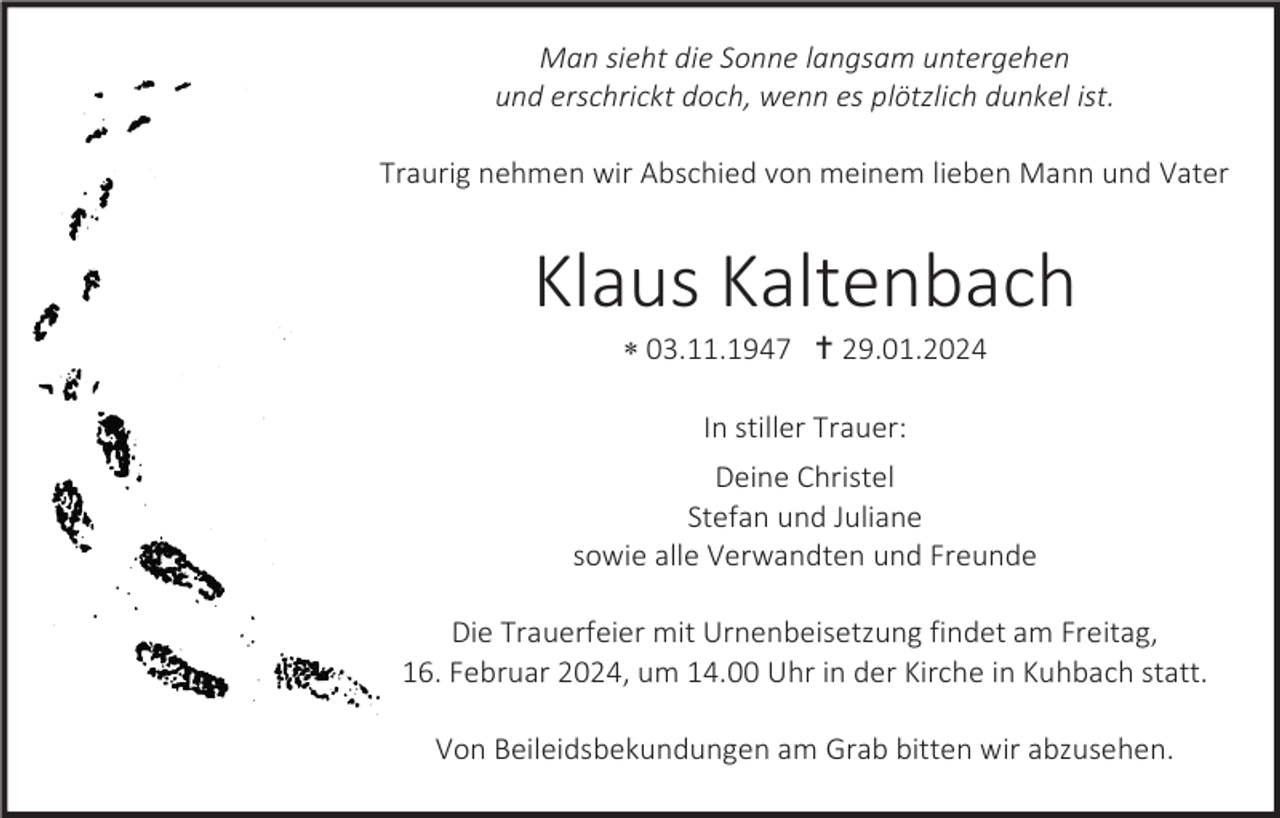 <p>Man sieht die Sonne langsam untergehen<br />und erschrickt doch, wenn es plötzlich dunkel ist.<br />Traurig nehmen wir Abschied von meinem lieben Mann und Vater</p>
<p>Klaus Kaltenbach<br />* 03.11.1947 <span>†</span> 29.01.2024<br />In stiller Trauer:<br />Deine Christel<br />Stefan und Juliane<br />sowie alle Verwandten und Freunde<br />Die Trauerfeier mit Urnenbeisetzung findet am Freitag,<br />16. Februar 2024, um 14.00 Uhr in der Kirche in Kuhbach statt.<br />Von Beileidsbekundungen am Grab bitten wir abzusehen.</p>