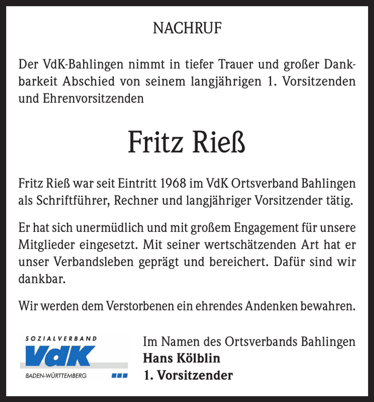 <p>NACHRUF<br />Der VdK-Bahlingen nimmt in tiefer Trauer und großer Dankbarkeit Abschied von seinem langjährigen 1. Vorsitzenden<br />und Ehrenvorsitzenden</p><p>Fritz Rieß<br />Fritz Rieß war seit Eintritt 1968 im VdK Ortsverband Bahlingen<br />als Schriftführer, Rechner und langjähriger Vorsitzender tätig.<br />Er hat sich unermüdlich und mit großem Engagement für unsere<br />Mitglieder eingesetzt. Mit seiner wertschätzenden Art hat er<br />unser Verbandsleben geprägt und bereichert. Dafür sind wir<br />dankbar.<br />Wir werden dem Verstorbenen ein ehrendes Andenken bewahren.<br />Im Namen des Ortsverbands Bahlingen<br />Hans Kölblin<br />1. Vorsitzender</p>