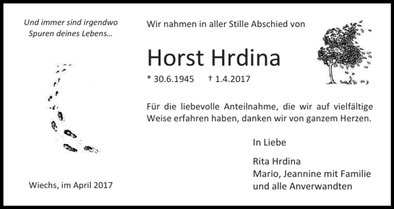 <p>Und immer sind irgendwo<br />Spuren deines Lebens…</p><p>Wir nahmen in aller Stille Abschied von</p><p>Horst Hrdina<br />* 30.6.1945</p><p>† 1.4.2017</p><p>Für die liebevolle Anteilnahme, die wir auf vielfältige<br />Weise erfahren haben, danken wir von ganzem Herzen.</p><p>In Liebe</p><p>Wiechs, im April 2017</p><p>Rita Hrdina<br />Mario, Jeannine mit Familie<br />und alle Anverwandten</p>
