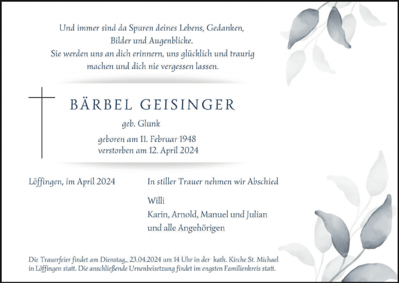 <p>Und immer sind da Spuren deines Lebens, Gedanken,
Bilder und Augenblicke.
Sie werden uns an dich erinnern, uns glücklich und traurig
machen und dich nie vergessen lassen.
BÄRBEL GEISINGER
geb. Glunk
geboren am 11. Februar 1948
verstorben am 12. April 2024
Löffingen, im April 2024 In stiller Trauer nehmen wir Abschied
Willi
Karin, Arnold, Manuel und J ulian
und alle Angehörigen
Die Trauerfeier findet am Dienstag„ 23.04.2024 um 14 Uhr in der kath. Kirche St. Michael
in Löffingen statt. Die anschließende Urnenbeisetzung findet im engsten Familienkreis statt.</p>