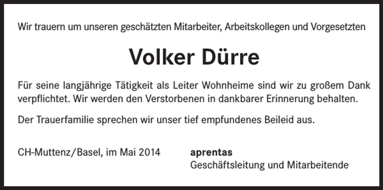 <p>Wir trauern um unseren geschätzten Mitarbeiter, Arbeitskollegen und Vorgesetzten</p><p>Volker Dürre<br />Für seine langjährige Tätigkeit als Leiter Wohnheime sind wir zu großem Dank<br />verpflichtet. Wir werden den Verstorbenen in dankbarer Erinnerung behalten.<br />Der Trauerfamilie sprechen wir unser tief empfundenes Beileid aus.<br />CH-Muttenz/Basel, im Mai 2014</p><p>aprentas<br />Geschäftsleitung und Mitarbeitende</p>