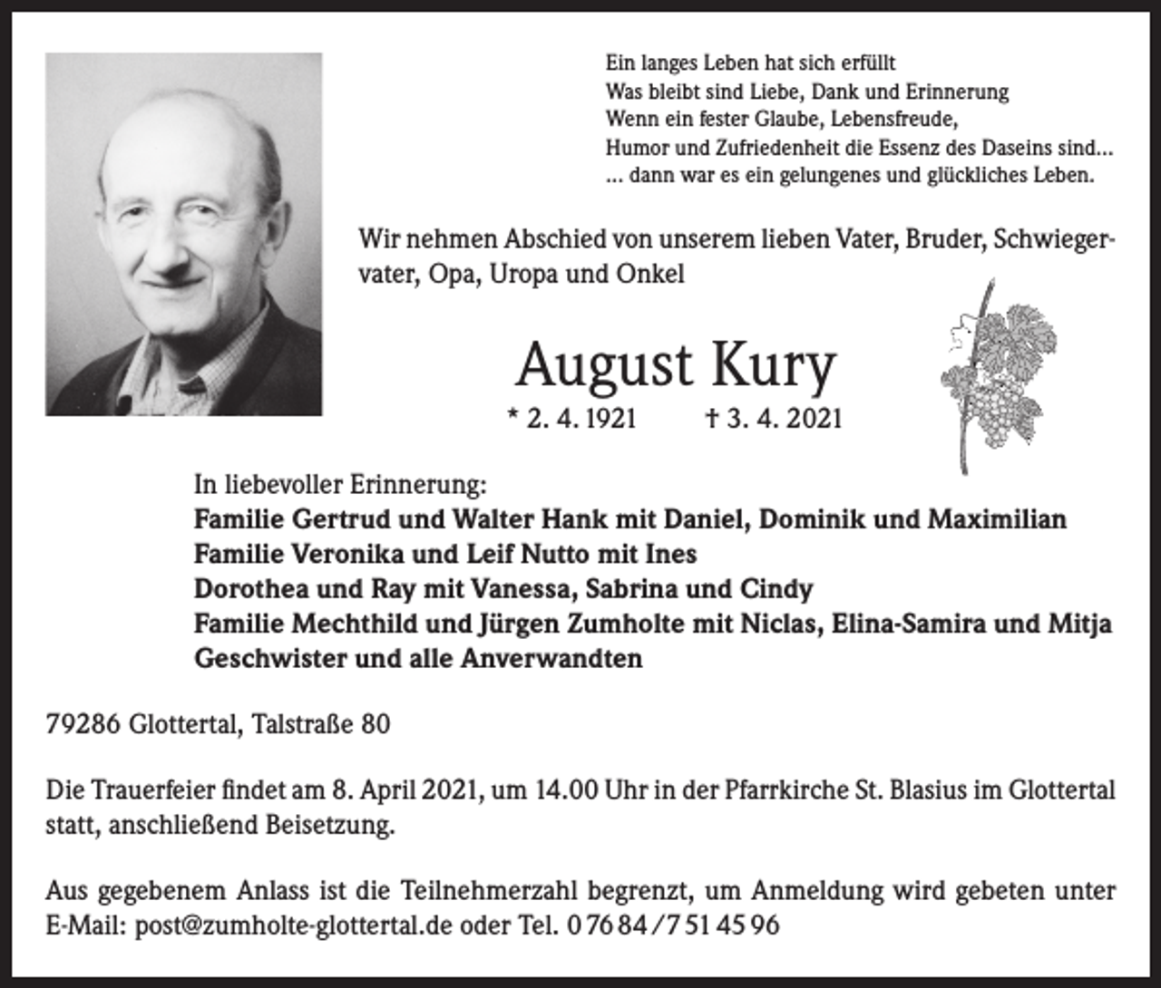 <p>Ein langes Leben hat sich erfüllt<br />Was bleibt sind Liebe, Dank und Erinnerung<br />Wenn ein fester Glaube, Lebensfreude,<br />Humor und Zufriedenheit die Essenz des Daseins sind…<br />... dann war es ein gelungenes und glückliches Leben.</p><p>Wir nehmen Abschied von unserem lieben Vater, Bruder, Schwiegervater, Opa, Uropa und Onkel</p><p>August Kury<br />* 2. 4. 1921</p><p>† 3. 4. 2021</p><p>In liebevoller Erinnerung:<br />Familie Gertrud und Walter Hank mit Daniel, Dominik und Maximilian<br />Familie Veronika und Leif Nutto mit Ines<br />Dorothea und Ray mit Vanessa, Sabrina und Cindy<br />Familie Mechthild und Jürgen Zumholte mit Niclas, Elina-Samira und Mitja<br />Geschwister und alle Anverwandten<br />79286 Glottertal, Talstraße 80<br />Die Trauerfeier findet am 8. April 2021, um 14.00 Uhr in der Pfarrkirche St. Blasius im Glottertal<br />statt, anschließend Beisetzung.<br />Aus gegebenem Anlass ist die Teilnehmerzahl begrenzt, um Anmeldung wird gebeten unter<br />E-Mail: post@zumholte-glottertal.de oder Tel. 0 76 84 /7 51 45 96</p>