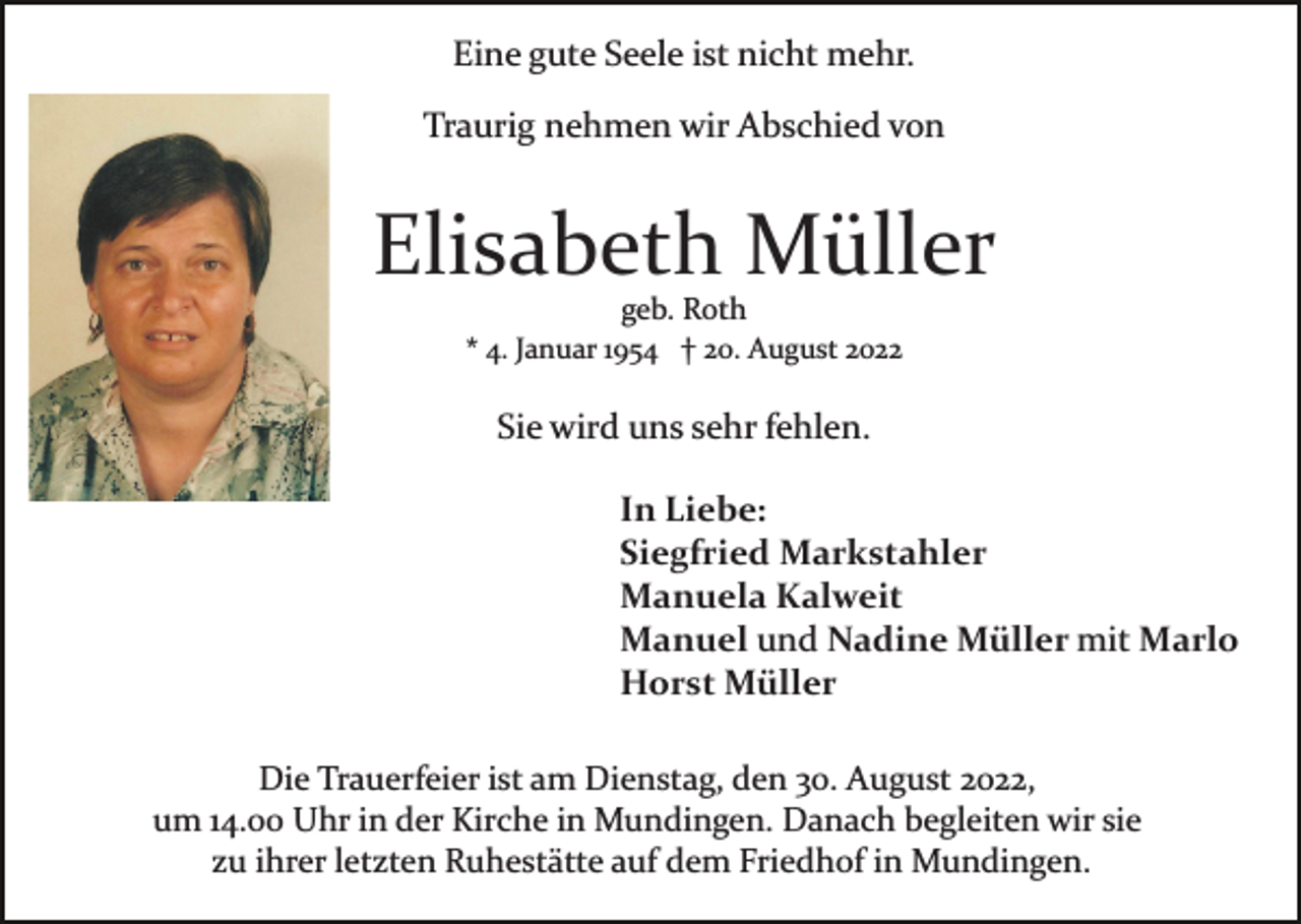 <p>Eine gute Seele ist nicht mehr.<br />Traurig nehmen wir Abschied von</p><p>Elisabeth Müller<br />geb. Roth<br />* 4. Januar 1954 † 20. August 2022</p><p>Sie wird uns sehr fehlen.<br />In Liebe:<br />Siegfried Markstahler<br />Manuela Kalweit<br />Manuel und Nadine Müller mit Marlo<br />Horst Müller<br />Die Trauerfeier ist am Dienstag, den 30. August 2022,<br />um 14.00 Uhr in der Kirche in Mundingen. Danach begleiten wir sie<br />zu ihrer letzten Ruhestätte auf dem Friedhof in Mundingen.</p>