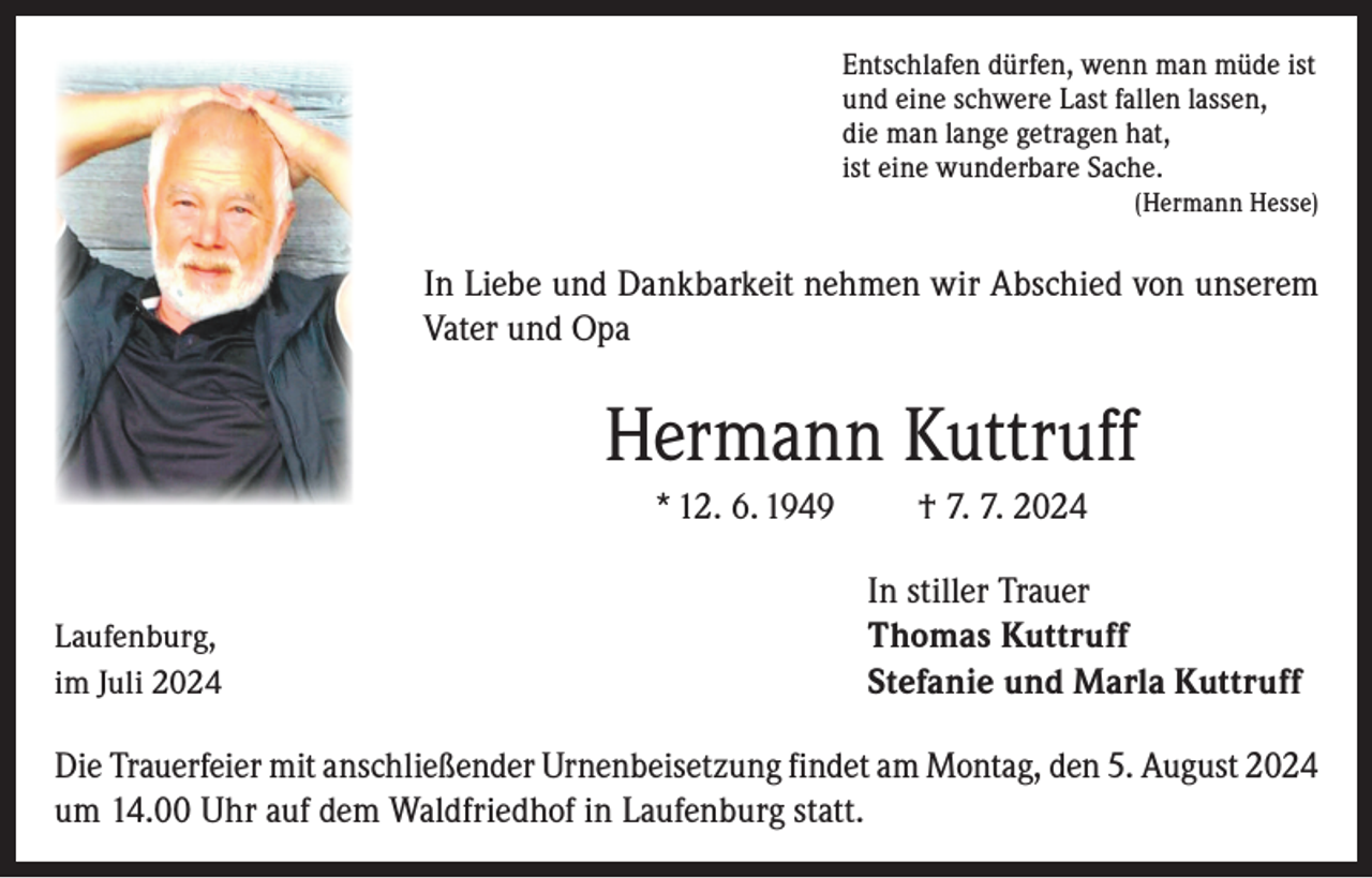 <p>Entschlafen dürfen, wenn man müde ist<br />und eine schwere Last fallen lassen,<br />die man lange getragen hat,<br />ist eine wunderbare Sache.</p><p>(Hermann Hesse)</p><p>In Liebe und Dankbarkeit nehmen wir Abschied von unserem<br />Vater und Opa</p><p>Hermann Kuttruff<br />* 12. 6. 1949</p><p>Laufenburg,<br />im Juli 2024</p><p>† 7. 7. 2024<br />In stiller Trauer<br />Thomas Kuttruff<br />Stefanie und Marla Kuttruff</p><p>Die Trauerfeier mit anschließender Urnenbeisetzung findet am Montag, den 5. August 2024<br />um 14.00 Uhr auf dem Waldfriedhof in Laufenburg statt.</p>