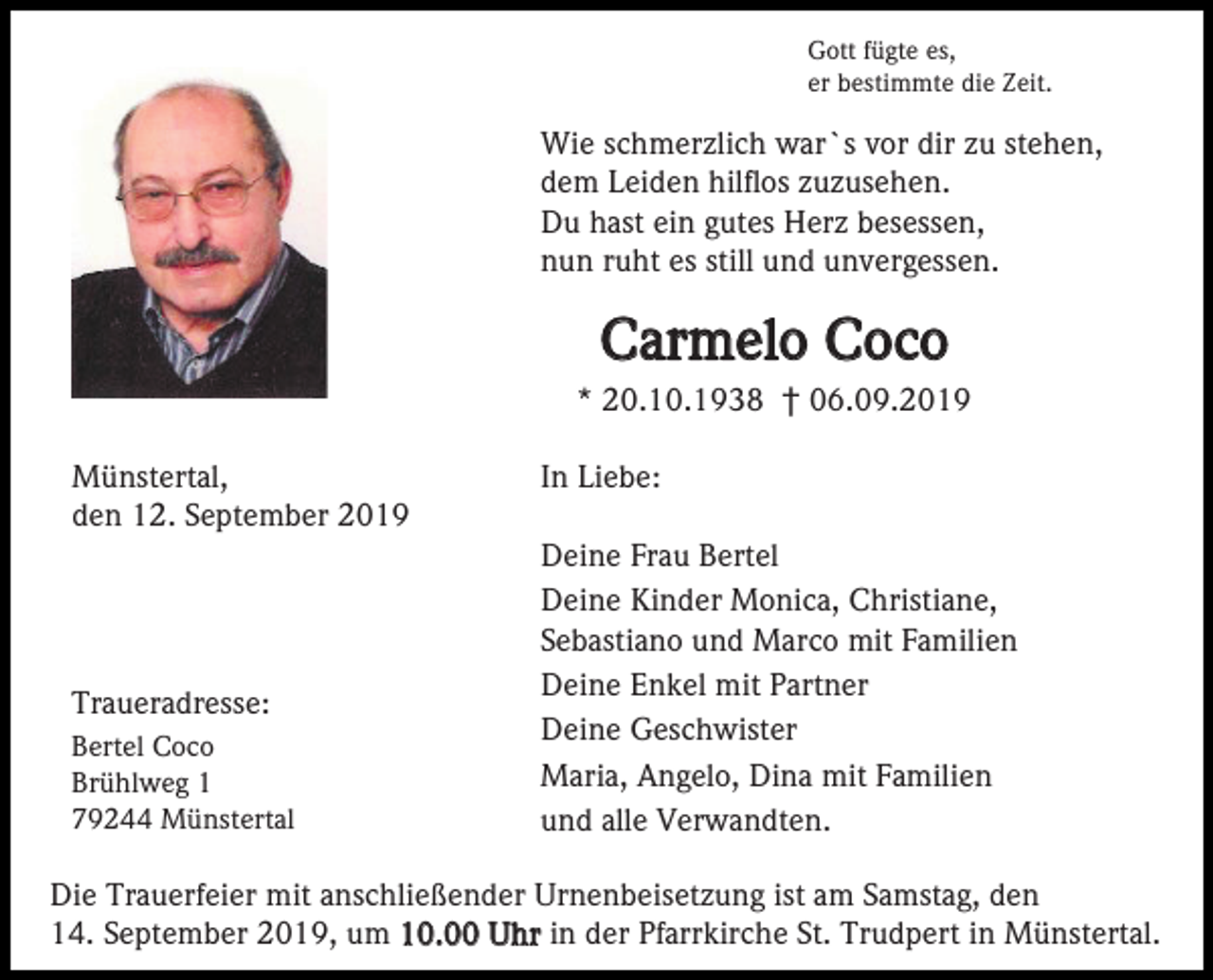 <p>Gott fügte es,<br />er bestimmte die Zeit.</p><p>Wie schmerzlich war`s vor dir zu stehen,<br />dem Leiden hilflos zuzusehen.<br />Du hast ein gutes Herz besessen,<br />nun ruht es still und unvergessen.</p><p>Carmelo Coco<br />* 20.10.1938 † 06.09.2019<br />Münstertal,<br />den 12. September 2019</p><p>Traueradresse:<br />Bertel Coco<br />Brühlweg 1<br />79244 Münstertal</p><p>In Liebe:<br />Deine Frau Bertel<br />Deine Kinder Monica, Christiane,<br />Sebastiano und Marco mit Familien<br />Deine Enkel mit Partner<br />Deine Geschwister<br />Maria, Angelo, Dina mit Familien<br />und alle Verwandten.</p><p>Die Trauerfeier mit anschließender Urnenbeisetzung ist am Samstag, den<br />14. September 2019, um 10.00 Uhr in der Pfarrkirche St. Trudpert in Münstertal.</p>