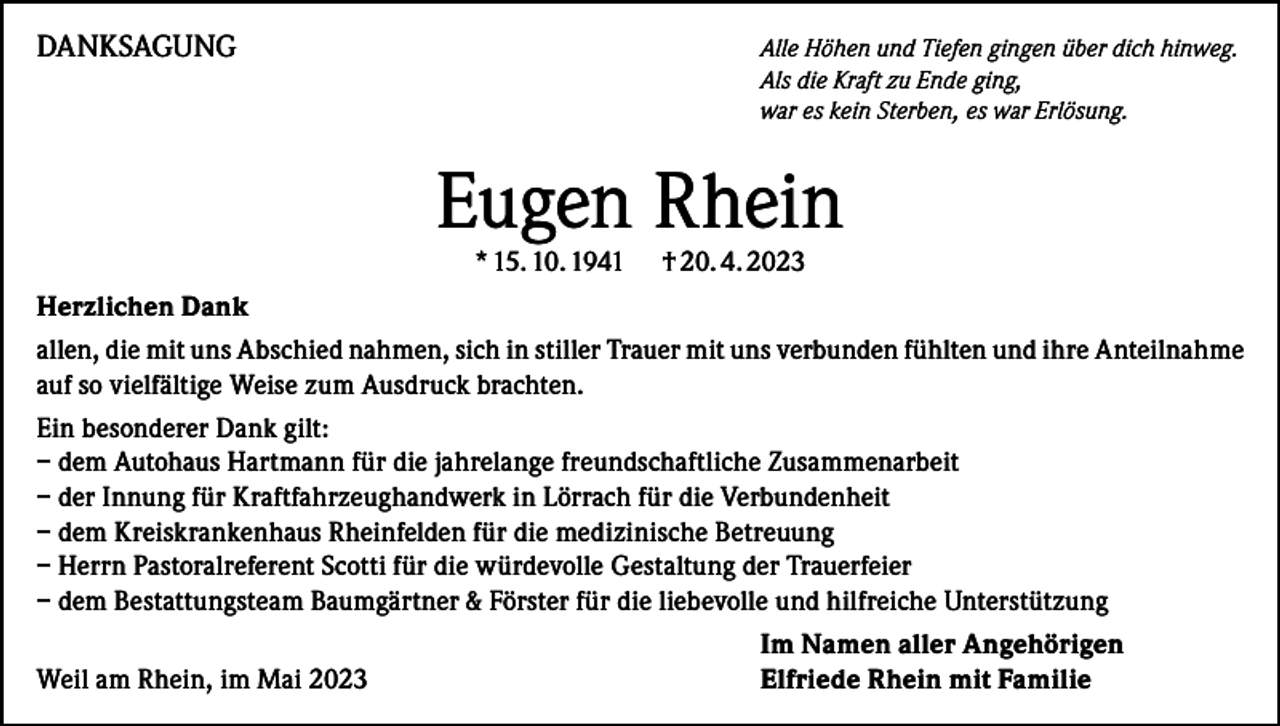 <p>DANKSAGUNG</p><p>Alle Höhen und Tiefen gingen über dich hinweg.<br />Als die Kraft zu Ende ging,<br />war es kein Sterben, es war Erlösung.</p><p>Eugen Rhein<br />* 15. 10. 1941</p><p>† 20. 4. 2023</p><p>Herzlichen Dank<br />allen, die mit uns Abschied nahmen, sich in stiller Trauer mit uns verbunden fühlten und ihre Anteilnahme<br />auf so vielfältige Weise zum Ausdruck brachten.<br />Ein besonderer Dank gilt:<br />– dem Autohaus Hartmann für die jahrelange freundschaftliche Zusammenarbeit<br />– der Innung für Kraftfahrzeughandwerk in Lörrach für die Verbundenheit<br />– dem Kreiskrankenhaus Rheinfelden für die medizinische Betreuung<br />– Herrn Pastoralreferent Scotti für die würdevolle Gestaltung der Trauerfeier<br />– dem Bestattungsteam Baumgärtner &amp; Förster für die liebevolle und hilfreiche Unterstützung</p><p>Weil am Rhein, im Mai 2023</p><p>Im Namen aller Angehörigen<br />Elfriede Rhein mit Familie</p>