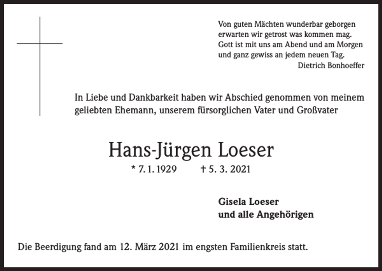 <p>Von guten Mächten wunderbar geborgen<br />erwarten wir getrost was kommen mag.<br />Gott ist mit uns am Abend und am Morgen<br />und ganz gewiss an jedem neuen Tag.</p><p>Dietrich Bonhoeffer</p><p>In Liebe und Dankbarkeit haben wir Abschied genommen von meinem<br />geliebten Ehemann, unserem fürsorglichen Vater und Großvater</p><p>Hans-Jürgen Loeser<br />* 7. 1. 1929</p><p>† 5. 3. 2021<br />Gisela Loeser<br />und alle Angehörigen</p><p>Die Beerdigung fand am 12. März 2021 im engsten Familienkreis statt.</p>