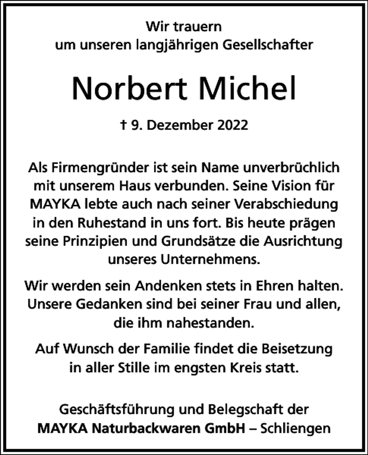 <p>Wir trauern<br />um unseren langjährigen Gesellschafter</p><p>Norbert Michel<br />† 9. Dezember 2022<br />Als Firmengründer ist sein Name unverbrüchlich<br />mit unserem Haus verbunden. Seine Vision für<br />MAYKA lebte auch nach seiner Verabschiedung<br />in den Ruhestand in uns fort. Bis heute prägen<br />seine Prinzipien und Grundsätze die Ausrichtung<br />unseres Unternehmens.<br />Wir werden sein Andenken stets in Ehren halten.<br />Unsere Gedanken sind bei seiner Frau und allen,<br />die ihm nahestanden.<br />Auf Wunsch der Familie findet die Beisetzung<br />in aller Stille im engsten Kreis statt.<br />Geschäftsführung und Belegschaft der<br />MAYKA Naturbackwaren GmbH – Schliengen</p>