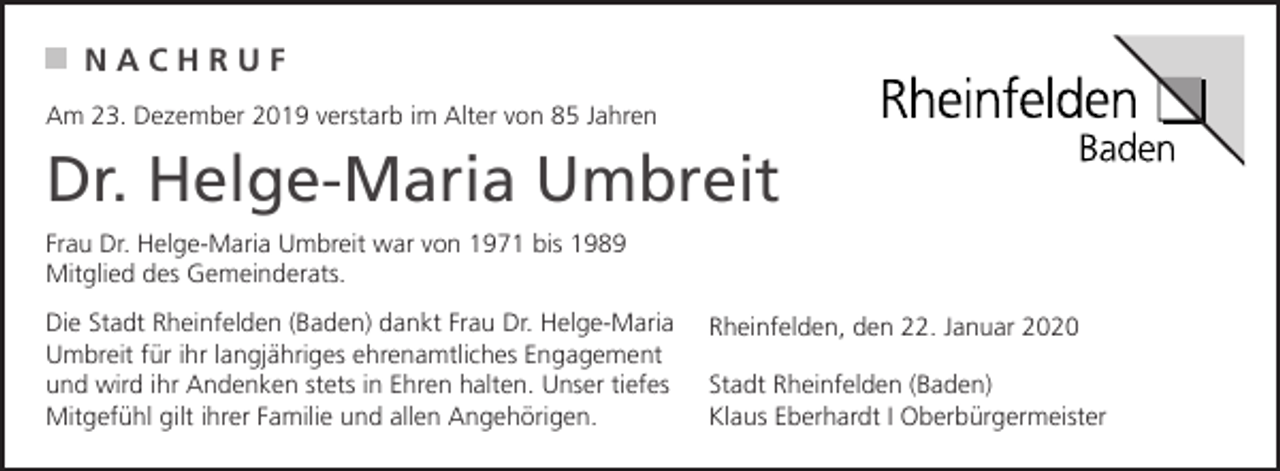 <p>NACHRUF<br />Am 23. Dezember 2019 verstarb im Alter von 85 Jahren</p><p>Dr. Helge-Maria Umbreit<br />Frau Dr. Helge-Maria Umbreit war von 1971 bis 1989<br />Mitglied des Gemeinderats.<br />Die Stadt Rheinfelden (Baden) dankt Frau Dr. Helge-Maria<br />Umbreit für ihr langjähriges ehrenamtliches Engagement<br />und wird ihr Andenken stets in Ehren halten. Unser tiefes<br />Mitgefühl gilt ihrer Familie und allen Angehörigen.</p><p>Rheinfelden, den 22. Januar 2020<br />Stadt Rheinfelden (Baden)<br />Klaus Eberhardt I Oberbürgermeister</p>