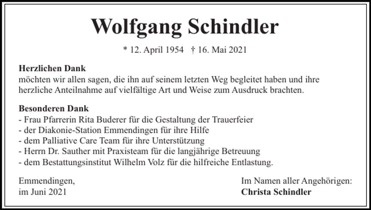 <p>Wolfgang Schindler<br />* 12. April 1954 † 16. Mai 2021<br />Herzlichen Dank<br />möchten wir allen sagen, die ihn auf seinem letzten Weg begleitet haben und ihre<br />herzliche Anteilnahme auf vielfältige Art und Weise zum Ausdruck brachten.<br />Besonderen Dank<br />- Frau Pfarrerin Rita Buderer für die Gestaltung der Trauerfeier<br />- der Diakonie-Station Emmendingen für ihre Hilfe<br />- dem Palliative Care Team für ihre Unterstützung<br />- Herrn Dr. Sauther mit Praxisteam für die langjährige Betreuung<br />- dem Bestattungsinstitut Wilhelm Volz für die hilfreiche Entlastung.<br />Emmendingen,<br />im Juni 2021</p><p>Im Namen aller Angehörigen:<br />Christa Schindler</p>