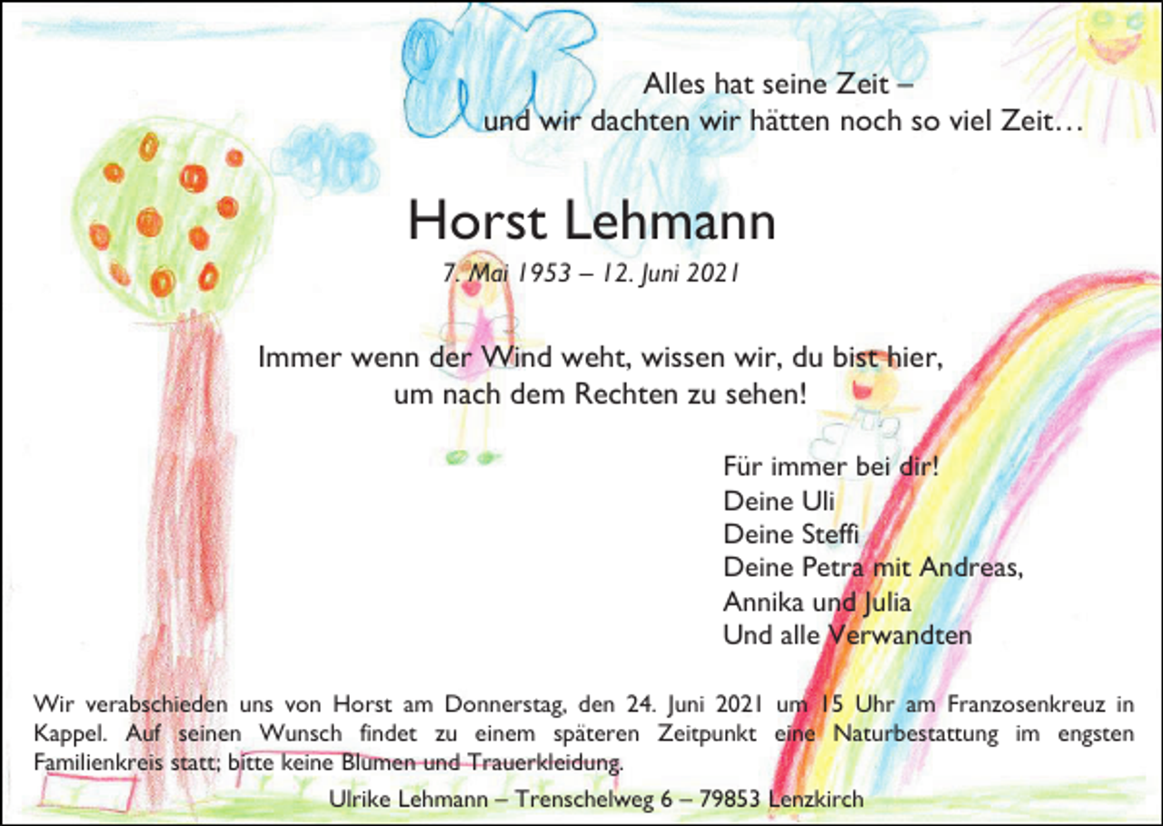<p>Alles hat seine Zeit –<br />und wir dachten wir hätten noch so viel Zeit…</p><p>Horst Lehmann<br />7. Mai 1953 – 12. Juni 2021</p><p>Immer wenn der Wind weht, wissen wir, du bist hier,<br />um nach dem Rechten zu sehen!<br />Für immer bei dir!<br />Deine Uli<br />Deine Steffi<br />Deine Petra mit Andreas,<br />Annika und Julia<br />Und alle Verwandten<br />Wir verabschieden uns von Horst am Donnerstag, den 24. Juni 2021 um 15 Uhr am Franzosenkreuz in<br />Kappel. Auf seinen Wunsch findet zu einem späteren Zeitpunkt eine Naturbestattung im engsten<br />Familienkreis statt; bitte keine Blumen und Trauerkleidung.<br />Ulrike Lehmann – Trenschelweg 6 – 79853 Lenzkirch</p>