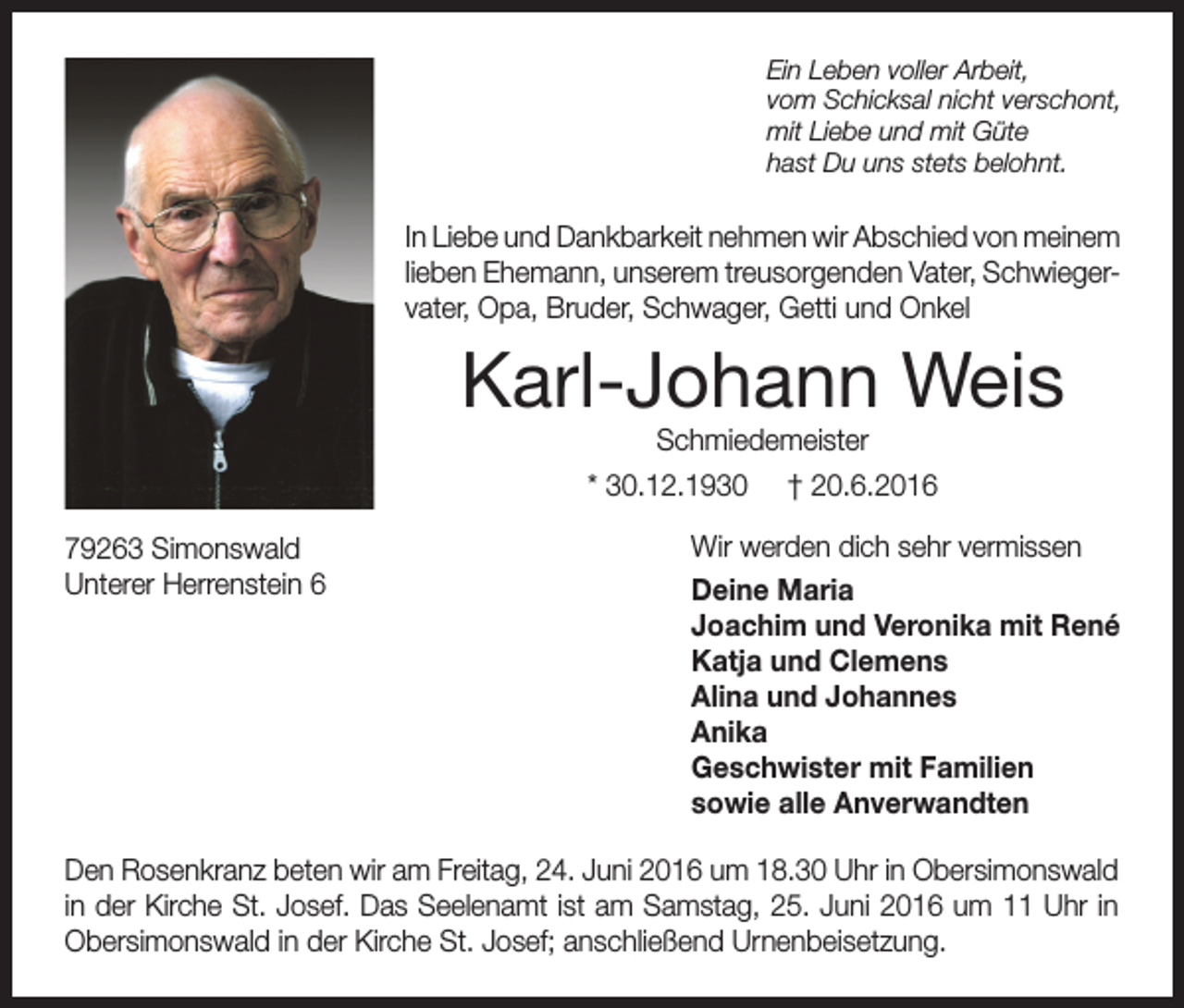 <p>Ein Leben voller Arbeit,<br />vom Schicksal nicht verschont,<br />mit Liebe und mit Güte<br />hast Du uns stets belohnt.</p><p>In Liebe und Dankbarkeit nehmen wir Abschied von meinem<br />lieben Ehemann, unserem treusorgenden Vater, Schwiegervater, Opa, Bruder, Schwager, Getti und Onkel</p><p>Karl-Johann Weis<br />Schmiedemeister<br />* 30.12.1930 † 20.6.2016</p><p>79263 Simonswald<br />Unterer Herrenstein 6</p><p>Wir werden dich sehr vermissen<br />Deine Maria<br />Joachim und Veronika mit René<br />Katja und Clemens<br />Alina und Johannes<br />Anika<br />Geschwister mit Familien<br />sowie alle Anverwandten</p><p>Den Rosenkranz beten wir am Freitag, 24. Juni 2016 um 18.30 Uhr in Obersimonswald<br />in der Kirche St. Josef. Das Seelenamt ist am Samstag, 25. Juni 2016 um 11 Uhr in<br />Obersimonswald in der Kirche St. Josef; anschließend Urnenbeisetzung.</p>