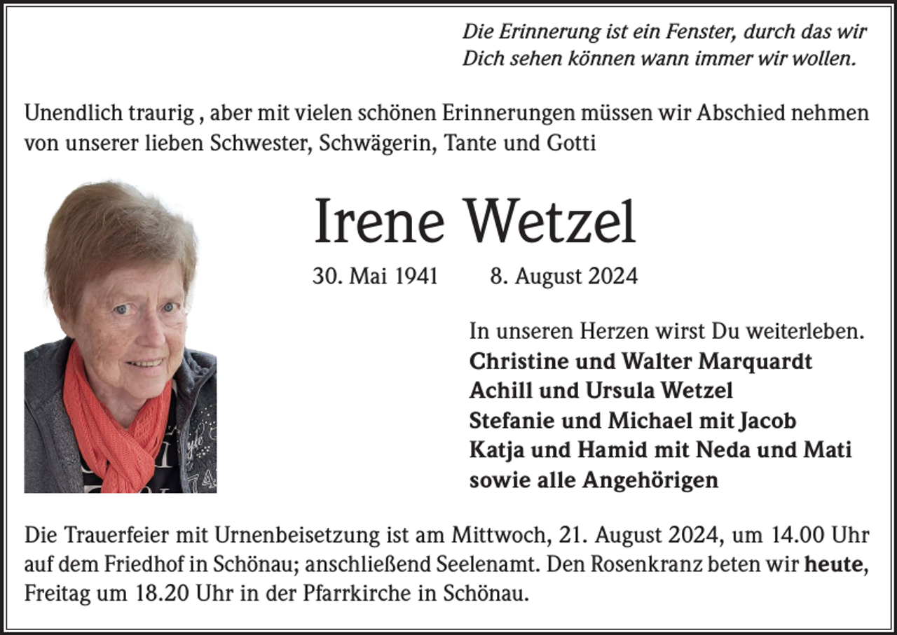<p>Die Erinnerung ist ein Fenster, durch das wir<br />Dich sehen können wann immer wir wollen.</p><p>Unendlich traurig , aber mit vielen schönen Erinnerungen müssen wir Abschied nehmen<br />von unserer lieben Schwester, Schwägerin, Tante und Gotti</p><p>Irene Wetzel<br />30. Mai 1941</p><p>8. August 2024<br />In unseren Herzen wirst Du weiterleben.<br />Christine und Walter Marquardt<br />Achill und Ursula Wetzel<br />Stefanie und Michael mit Jacob<br />Katja und Hamid mit Neda und Mati<br />sowie alle Angehörigen</p><p>Die Trauerfeier mit Urnenbeisetzung ist am Mittwoch, 21. August 2024, um 14.00 Uhr<br />auf dem Friedhof in Schönau; anschließend Seelenamt. Den Rosenkranz beten wir heute,<br />Freitag um 18.20 Uhr in der Pfarrkirche in Schönau.</p>