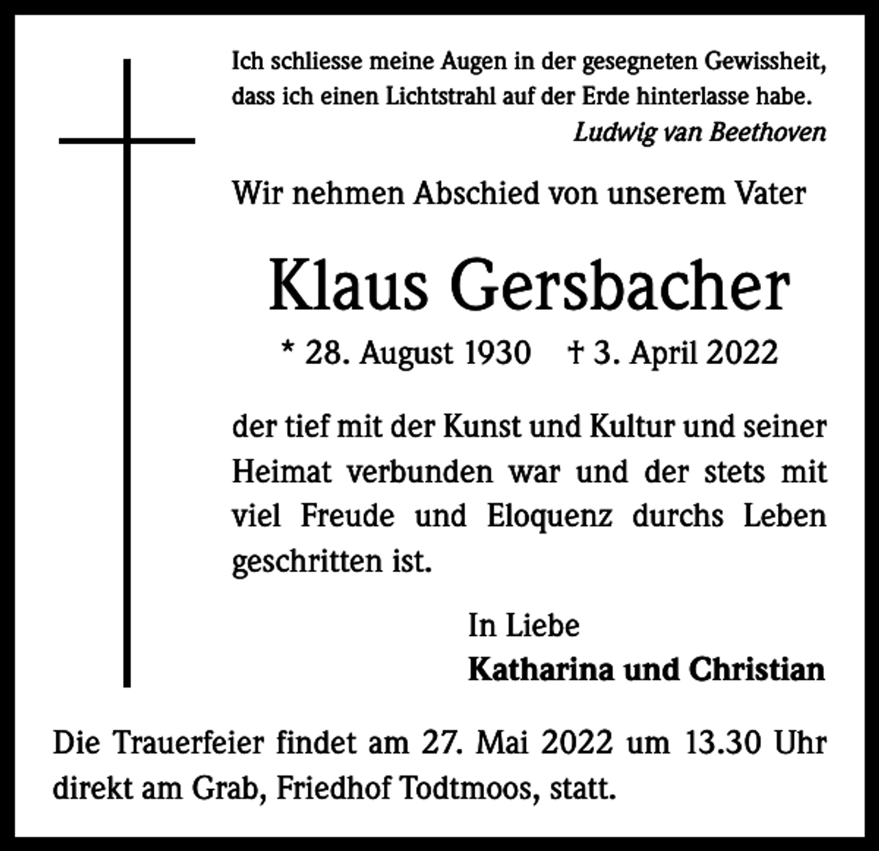 <p>Ich schliesse meine Augen in der gesegneten Gewissheit,<br />dass ich einen Lichtstrahl auf der Erde hinterlasse habe.</p><p>Ludwig van Beethoven</p><p>Wir nehmen Abschied von unserem Vater</p><p>Klaus Gersbacher<br />* 28. August 1930 † 3. April 2022<br />der tief mit der Kunst und Kultur und seiner<br />Heimat verbunden war und der stets mit<br />viel Freude und Eloquenz durchs Leben<br />­geschritten ist.<br />In Liebe<br />Katharina und Christian<br />Die Trauerfeier findet am 27. Mai 2022 um 13.30 Uhr<br />direkt am Grab, Friedhof Todtmoos, statt.</p>