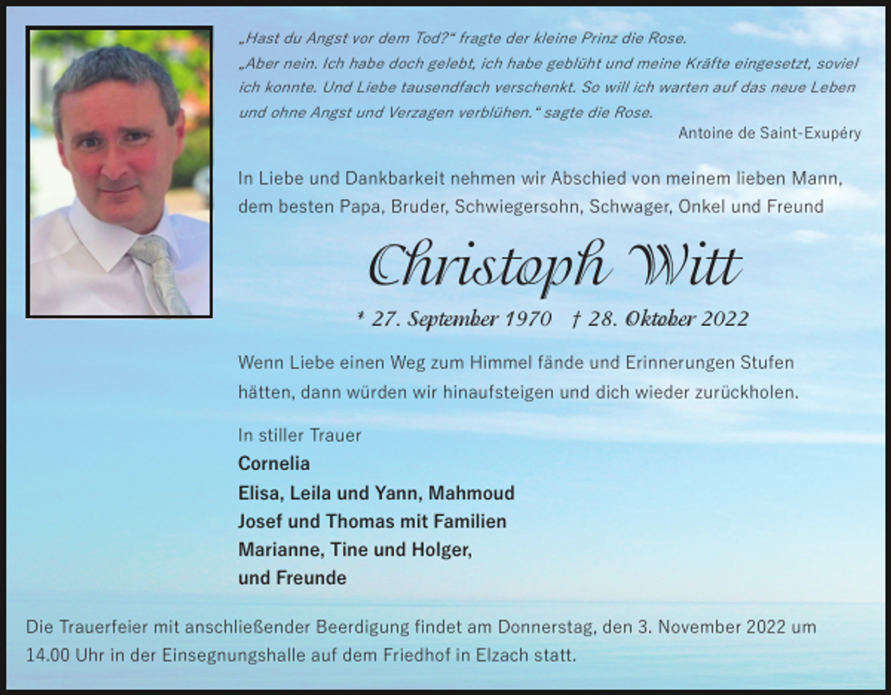 <p>„Hast du Angst vor dem Tod?“ fragte der kleine Prinz die Rose.<br />„Aber nein. Ich habe doch gelebt, ich habe geblüht und meine Kräfte eingesetzt, soviel<br />ich konnte. Und Liebe tausendfach verschenkt. So will ich warten auf das neue Leben<br />und ohne Angst und Verzagen verblühen.“ sagte die Rose.</p><p>Antoine de Saint-Exupéry</p><p>In Liebe und Dankbarkeit nehmen wir Abschied von meinem lieben Mann,<br />dem besten Papa, Bruder, Schwiegersohn, Schwager, Onkel und Freund</p><p>Christoph Witt<br />* 27. September 1970 † 28. Oktober 2022<br />Wenn Liebe einen Weg zum Himmel fände und Erinnerungen Stufen<br />hätten, dann würden wir hinaufsteigen und dich wieder zurückholen.<br />In stiller Trauer<br />Cornelia<br />Elisa, Leila und Yann, Mahmoud<br />Josef und Thomas mit Familien<br />Marianne, Tine und Holger,<br />und Freunde<br />Die Trauerfeier mit anschließender Beerdigung ﬁndet am Donnerstag, den 3. November 2022 um<br />14.00 Uhr in der Einsegnungshalle auf dem Friedhof in Elzach statt.</p>