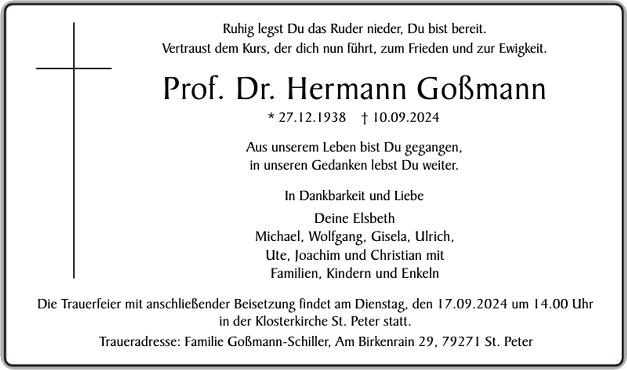 <p>Ruhig legst Du das Ruder nieder, Du bist bereit.<br />Vertraust dem Kurs, der dich nun führt, zum Frieden und zur Ewigkeit.</p><p>Prof. Dr. Hermann Goßmann<br />* 27.12.1938</p><p>† 10.09.2024</p><p>Aus unserem Leben bist Du gegangen,<br />in unseren Gedanken lebst Du weiter.<br />In Dankbarkeit und Liebe</p><p>Deine Elsbeth<br />Michael, Wolfgang, Gisela, Ulrich,<br />Ute, Joachim und Christian mit<br />Familien, Kindern und Enkeln<br />Die Trauerfeier mit anschließender Beisetzung findet am Dienstag, den 17.09.2024 um 14.00 Uhr<br />in der Klosterkirche St. Peter statt.<br />Traueradresse: Familie Goßmann-Schiller, Am Birkenrain 29, 79271 St. Peter</p>