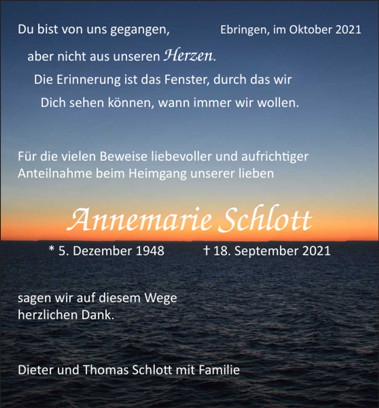 <p>Du bist von uns gegangen,</p><p>Ebringen, im Oktober 2021</p><p>aber nicht aus unseren Herzen.<br />Die Erinnerung ist das Fenster, durch das wir<br />Dich sehen können, wann immer wir wollen.<br />Für die vielen Beweise liebevoller und aufrichtiger<br />Anteilnahme beim Heimgang unserer lieben</p><p>Annemarie Schlott<br />* 5. Dezember 1948</p><p>ⴕ 18. September 2021</p><p>sagen wir auf diesem Wege<br />herzlichen Dank.<br />Dieter und Thomas Schlott mit Familie</p>