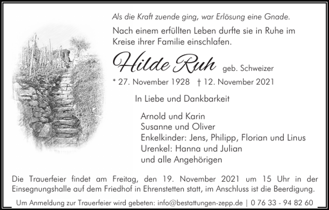 <p>Als die Kraft zuende ging, war Erlösung eine Gnade.</p><p>Nach einem erfüllten Leben durfte sie in Ruhe im<br />Kreise ihrer Familie einschlafen.</p><p>Hilde Ruh</p><p>geb. Schweizer</p><p>* 27. November 1928 † 12. November 2021</p><p>In Liebe und Dankbarkeit<br />Arnold und Karin<br />Susanne und Oliver<br />Enkelkinder: Jens, Philipp, Florian und Linus<br />Urenkel: Hanna und Julian<br />und alle Angehörigen<br />Die Trauerfeier findet am Freitag, den 19. November 2021 um 15 Uhr in der<br />Einsegnungshalle auf dem Friedhof in Ehrenstetten statt, im Anschluss ist die Beerdigung.<br />Um Anmeldung zur Trauerfeier wird gebeten: info@bestattungen-zepp.de | 0 76 33 - 94 82 60</p>