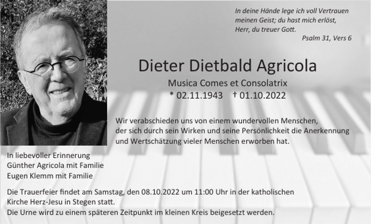 <p>In deine Hände lege ich voll Vertrauen<br />meinen Geist; du hast mich erlöst,<br />Herr, du treuer Gott.<br />Psalm 31, Vers 6</p><p>Dieter Dietbald Agricola<br />Musica Comes et Consolatrix<br />* 02.11.1943 † 01.10.2022<br />Wir verabschieden uns von einem wundervollen Menschen,<br />der sich durch sein Wirken und seine Persönlichkeit die Anerkennung<br />und Wertschätzung vieler Menschen erworben hat.<br />In liebevoller Erinnerung<br />Günther Agricola mit Familie<br />Eugen Klemm mit Familie<br />Die Trauerfeier findet am Samstag, den 08.10.2022 um 11:00 Uhr in der katholischen<br />Kirche Herz-Jesu in Stegen statt.<br />Die Urne wird zu einem späteren Zeitpunkt im kleinen Kreis beigesetzt werden.</p>