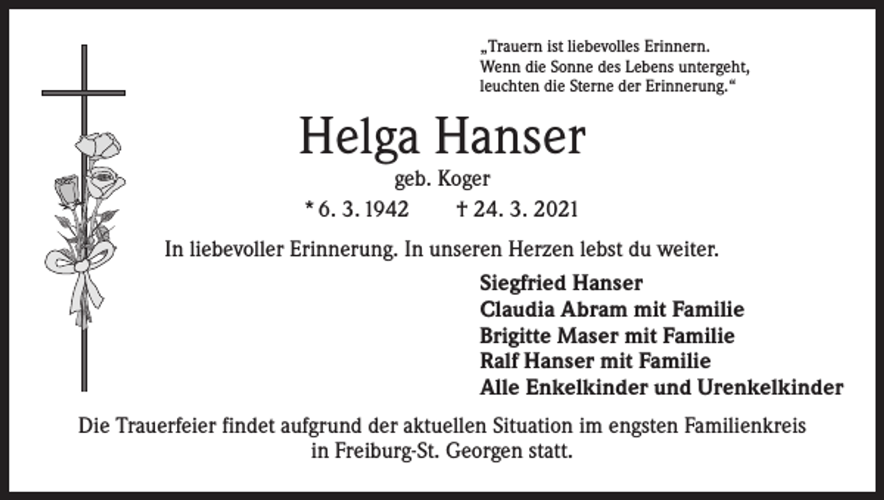 <p>„Trauern ist liebevolles Erinnern.<br />Wenn die Sonne des Lebens untergeht,<br />leuchten die Sterne der Erinnerung.“</p><p>Helga Hanser<br />geb. Koger<br />* 6. 3. 1942 † 24. 3. 2021</p><p>In liebevoller Erinnerung. In unseren Herzen lebst du weiter.<br />Siegfried Hanser<br />Claudia Abram mit Familie<br />Brigitte Maser mit Familie<br />Ralf Hanser mit Familie<br />Alle Enkelkinder und Urenkelkinder<br />Die Trauerfeier findet aufgrund der aktuellen Situation im engsten Familienkreis<br />in ­Freiburg-St. Georgen statt.</p>