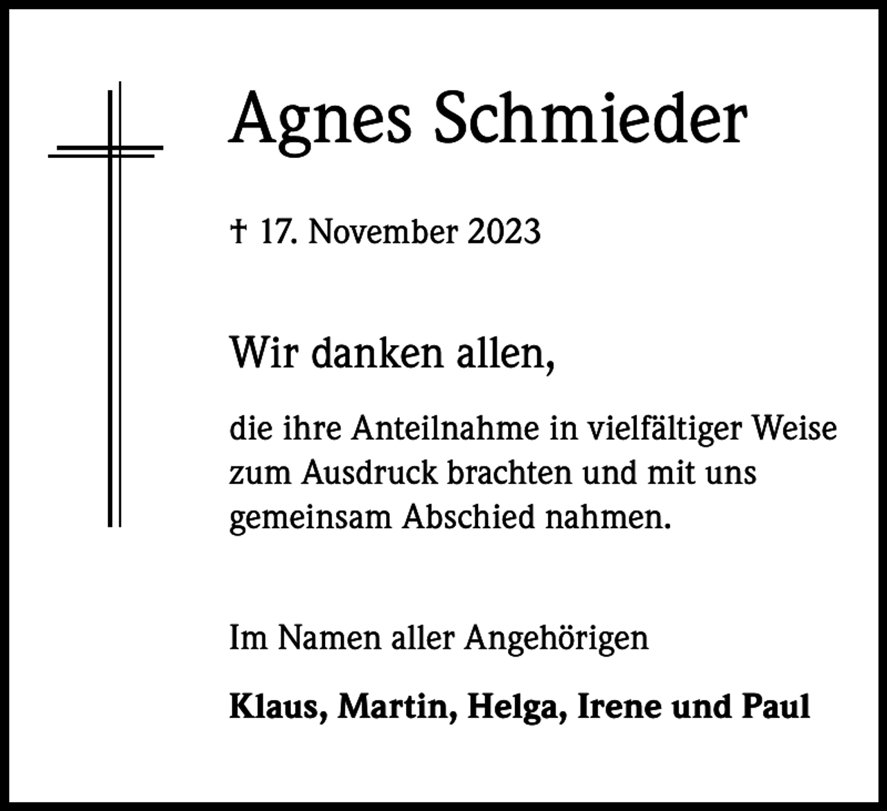 <p>Agnes Schmieder<br />† 17. November 2023</p><p>Wir danken allen,<br />die ihre Anteilnahme in vielfältiger Weise<br />zum Ausdruck brachten und mit uns<br />gemeinsam Abschied nahmen.<br />Im Namen aller Angehörigen<br />Klaus, Martin, Helga, Irene und Paul</p>
