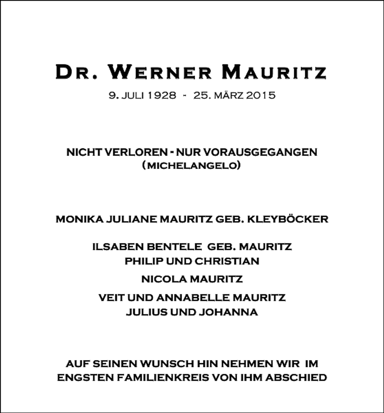 <p>DR. WERNER MAURITZ<br />9. JULI 1928 - 25. MÄRZ 2015</p><p>NICHT VERLOREN - NUR VORAUSGEGANGEN</p><p>( MICHELANGELO)</p><p>MONIKA JULIANE MAURITZ GEB. KLEYBÖCKER<br />ILSABEN BENTELE GEB. MAURITZ<br />PHILIP UND CHRISTIAN<br />NICOLA MAURITZ<br />VEIT UND ANNABELLE MAURITZ<br />JULIUS UND JOHANNA</p><p>AUF SEINEN WUNSCH HIN NEHMEN WIR IM<br />ENGSTEN FAMILIENKREIS VON IHM ABSCHIED</p>