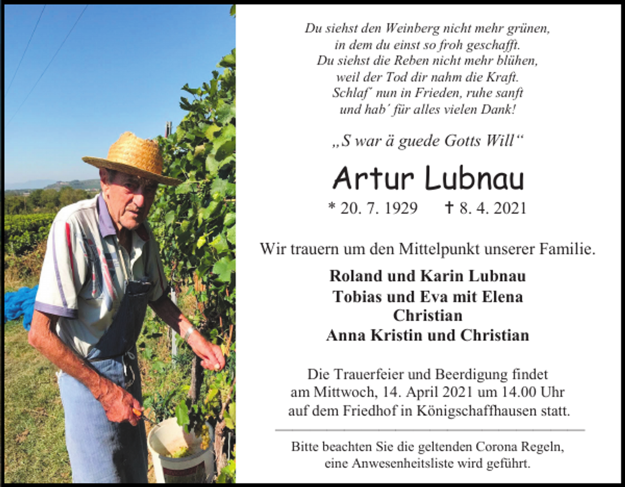 <p>Du siehst den Weinberg nicht mehr grünen,<br />in dem du einst so froh geschafft.<br />Du siehst die Reben nicht mehr blühen,<br />weil der Tod dir nahm die Kraft.<br />Schlaf´ nun in Frieden, ruhe sanft<br />und hab´ für alles vielen Dank!</p><p>„S war ä guede Gotts Will“</p><p>Artur Lubnau<br />* 20. 7. 1929</p><p> 8. 4. 2021</p><p>Wir trauern um den Mittelpunkt unserer Familie.<br />Roland und Karin Lubnau<br />Tobias und Eva mit Elena<br />Christian<br />Anna Kristin und Christian<br />Die Trauerfeier und Beerdigung findet<br />am Mittwoch, 14. April 2021 um 14.00 Uhr<br />auf dem Friedhof in Königschaffhausen statt.</p><p>——————————————————<br />Bitte beachten Sie die geltenden Corona Regeln,<br />eine Anwesenheitsliste wird geführt.</p>