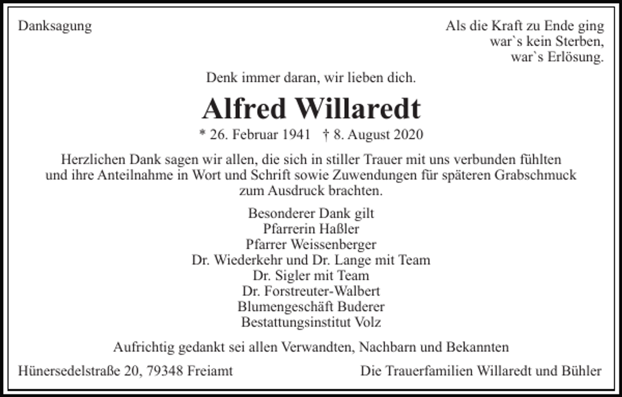 <p>Danksagung</p><p>Als die Kraft zu Ende ging<br />war`s kein Sterben,<br />war`s Erlösung.<br />Denk immer daran, wir lieben dich.</p><p>Alfred Willaredt<br />* 26. Februar 1941 † 8. August 2020<br />Herzlichen Dank sagen wir allen, die sich in stiller Trauer mit uns verbunden fühlten<br />und ihre Anteilnahme in Wort und Schrift sowie Zuwendungen für späteren Grabschmuck<br />zum Ausdruck brachten.<br />Besonderer Dank gilt<br />Pfarrerin Haßler<br />Pfarrer Weissenberger<br />Dr. Wiederkehr und Dr. Lange mit Team<br />Dr. Sigler mit Team<br />Dr. Forstreuter-Walbert<br />Blumengeschäft Buderer<br />Bestattungsinstitut Volz<br />Aufrichtig gedankt sei allen Verwandten, Nachbarn und Bekannten<br />Hünersedelstraße 20, 79348 Freiamt</p><p>Die Trauerfamilien Willaredt und Bühler</p>
