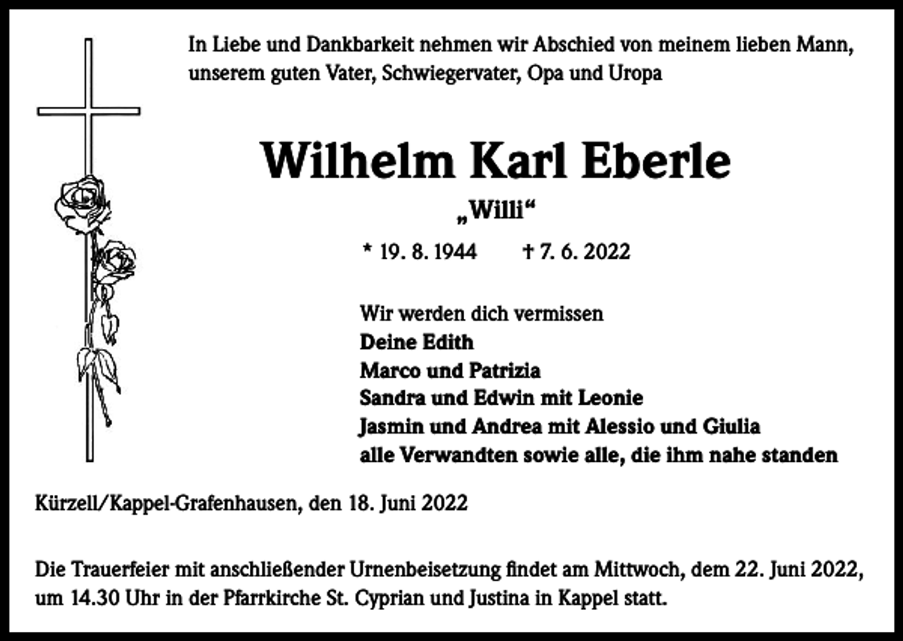 <p>In Liebe und Dankbarkeit nehmen wir Abschied von meinem lieben Mann,<br />unserem guten Vater, Schwiegervater, Opa und Uropa</p><p>Wilhelm Karl Eberle<br />„Willi“<br />* 19. 8. 1944 † 7. 6. 2022</p><p>Wir werden dich vermissen<br />Deine Edith<br />Marco und Patrizia<br />Sandra und Edwin mit Leonie<br />Jasmin und Andrea mit Alessio und Giulia<br />alle Verwandten sowie alle, die ihm nahe standen</p><p>Kürzell/Kappel-Grafenhausen, den 18. Juni 2022<br />Die Trauerfeier mit anschließender Urnenbeisetzung findet am Mittwoch, dem 22. Juni 2022,<br />um 14.30 Uhr in der Pfarrkirche St. Cyprian und Justina in Kappel statt.</p>