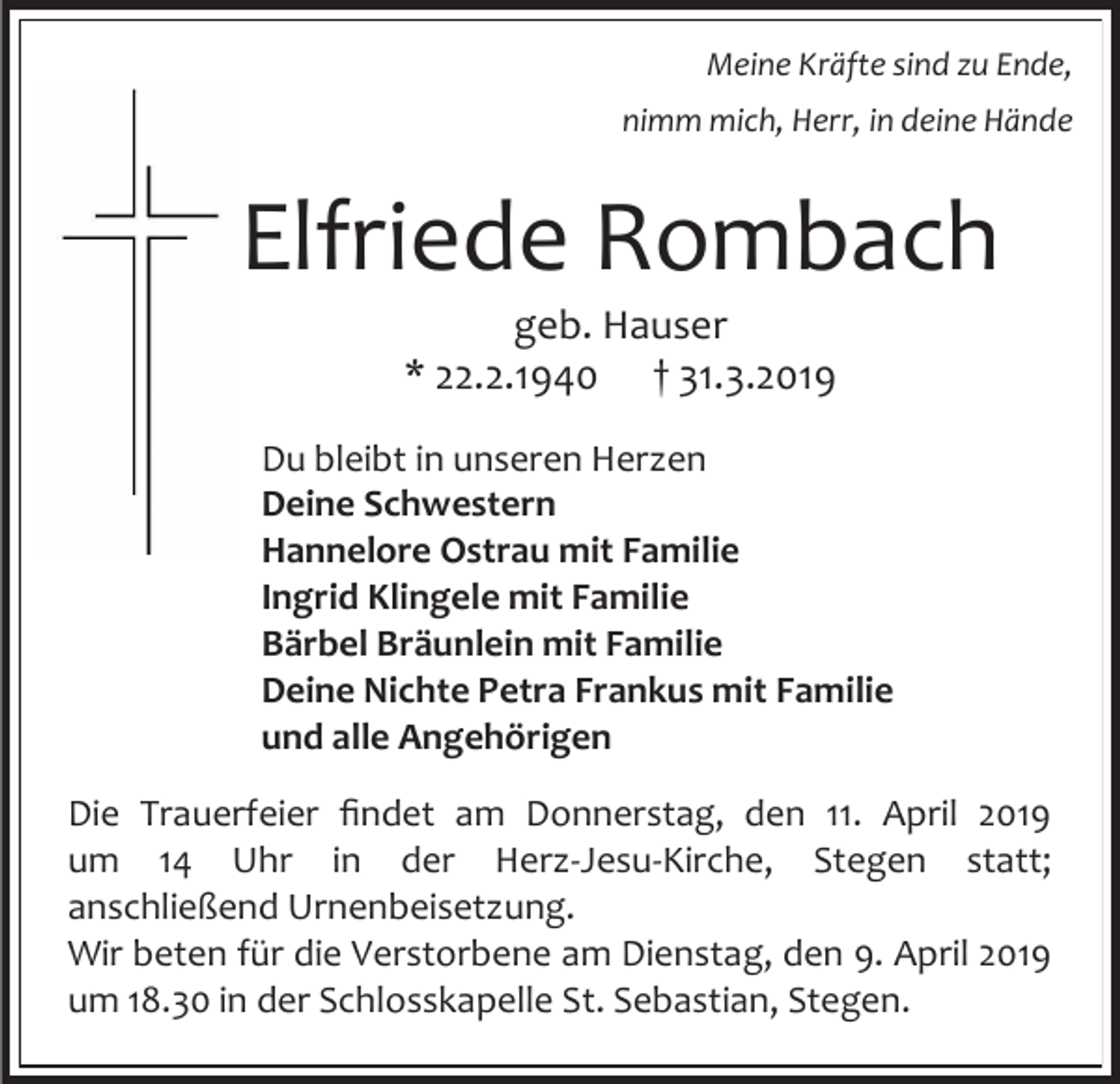 <p>Meine Kräfte sind zu Ende,<br />nimm mich, Herr, in deine Hände</p><p>Elfriede Rombach<br />geb. Hauser<br />* 22.2.1940 † 31.3.2019<br />Du bleibt in unseren Herzen<br />Deine Schwestern<br />Hannelore Ostrau mit Familie<br />Ingrid Klingele mit Familie<br />Bärbel Bräunlein mit Familie<br />Deine Nichte Petra Frankus mit Familie<br />und alle Angehörigen<br />Die Trauerfeier findet am Donnerstag, den 11. April 2019<br />um 14 Uhr in der Herz-Jesu-Kirche, Stegen statt;<br />anschließend Urnenbeisetzung.<br />Wir beten für die Verstorbene am Dienstag, den 9. April 2019<br />um 18.30 in der Schlosskapelle St. Sebastian, Stegen.</p>