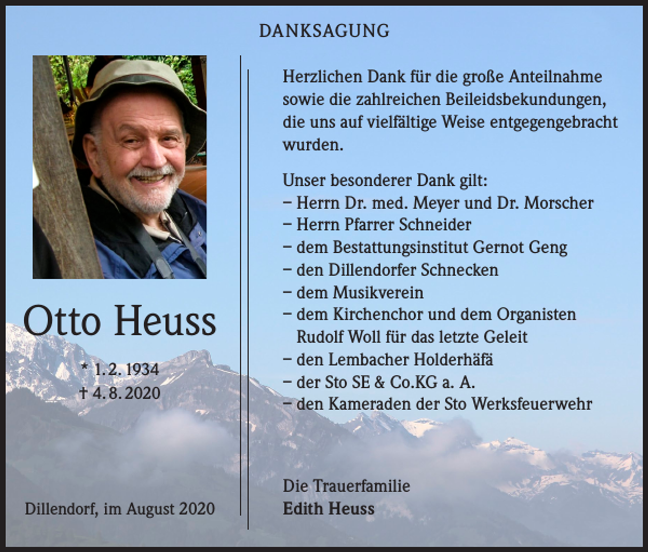<p>DANKSAGUNG<br />Herzlichen Dank für die große Anteilnahme<br />sowie die zahlreichen Beileidsbekundungen,<br />die uns auf vielfältige Weise entgegengebracht<br />wurden.</p><p>Otto Heuss<br />* 1. 2. 1934<br />† 4. 8. 2020</p><p>Dillendorf, im August 2020</p><p>Unser besonderer Dank gilt:<br />– Herrn Dr. med. Meyer und Dr. Morscher<br />– Herrn Pfarrer Schneider<br />– dem Bestattungsinstitut Gernot Geng<br />– den Dillendorfer Schnecken<br />– dem Musikverein<br />– dem Kirchenchor und dem Organisten<br />Rudolf Woll für das letzte Geleit<br />– den Lembacher Holderhäfä<br />– der Sto SE &amp; Co.KG a. A.<br />– den Kameraden der Sto Werksfeuerwehr</p><p>Die Trauerfamilie<br />Edith Heuss</p>