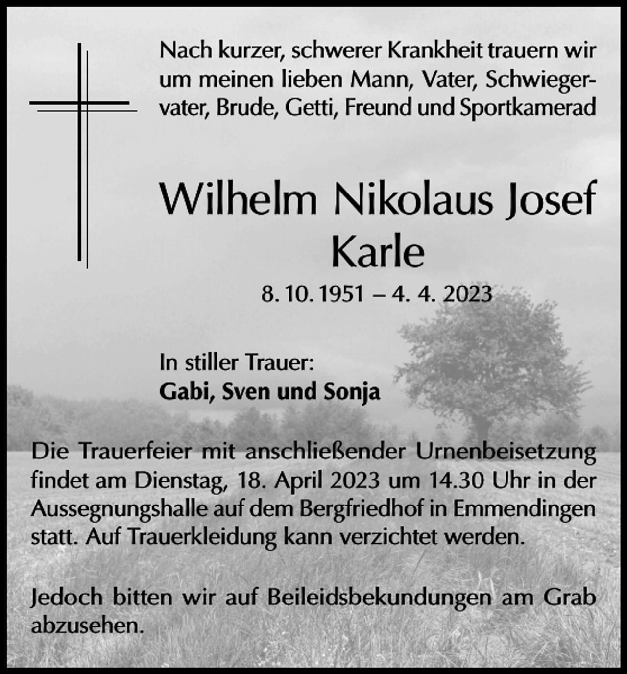 <p>Nach kurzer, schwerer Krankheit trauern wir<br />um meinen lieben Mann, Vater, Schwiegervater, Brude, Getti, Freund und Sportkamerad</p><p>Wilhelm Nikolaus Josef<br />Karle<br />8. 10. 1951 – 4. 4. 2023</p><p>In stiller Trauer:<br />Gabi, Sven und Sonja<br />Die Trauerfeier mit anschließender Urnenbeisetzung<br />findet am Dienstag, 18. April 2023 um 14.30 Uhr in der<br />Aussegnungshalle auf dem Bergfriedhof in Emmendingen<br />statt. Auf Trauerkleidung kann verzichtet werden.<br />Jedoch bitten wir auf Beileidsbekundungen am Grab<br />abzusehen.</p>