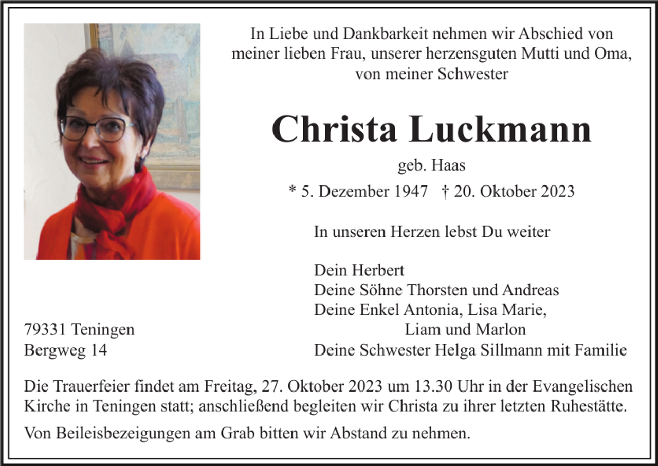 <p>In Liebe und Dankbarkeit nehmen wir Abschied von<br />meiner lieben Frau, unserer herzensguten Mutti und Oma,<br />von meiner Schwester</p><p>Christa Luckmann<br />geb. Haas<br />* 5. Dezember 1947 † 20. Oktober 2023<br />In unseren Herzen lebst Du weiter</p><p>79331 Teningen<br />Bergweg 14</p><p>Dein Herbert<br />Deine Söhne Thorsten und Andreas<br />Deine Enkel Antonia, Lisa Marie,<br />Liam und Marlon<br />Deine Schwester Helga Sillmann mit Familie</p><p>Die Trauerfeier findet am Freitag, 27. Oktober 2023 um 13.30 Uhr in der Evangelischen<br />Kirche in Teningen statt; anschließend begleiten wir Christa zu ihrer letzten Ruhestätte.<br />Von Beileisbezeigungen am Grab bitten wir Abstand zu nehmen.</p>