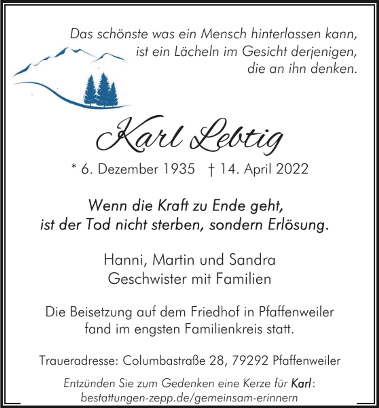 <p>Das schönste was ein Mensch hinterlassen kann,<br />ist ein Lächeln im Gesicht derjenigen,<br />die an ihn denken.</p><p>Karl Lebtig</p><p>* 6. Dezember 1935 † 14. April 2022</p><p>Hanni, Martin und Sandra<br />Geschwister mit Familien<br />Die Beisetzung auf dem Friedhof in Pfaffenweiler<br />fand im engsten Familienkreis statt.<br />Traueradresse: Columbastraße 28, 79292 Pfaffenweiler<br />Entzünden Sie zum Gedenken eine Kerze für<br />bestattungen-zepp.de/gemeinsam-erinnern</p><p>:</p>