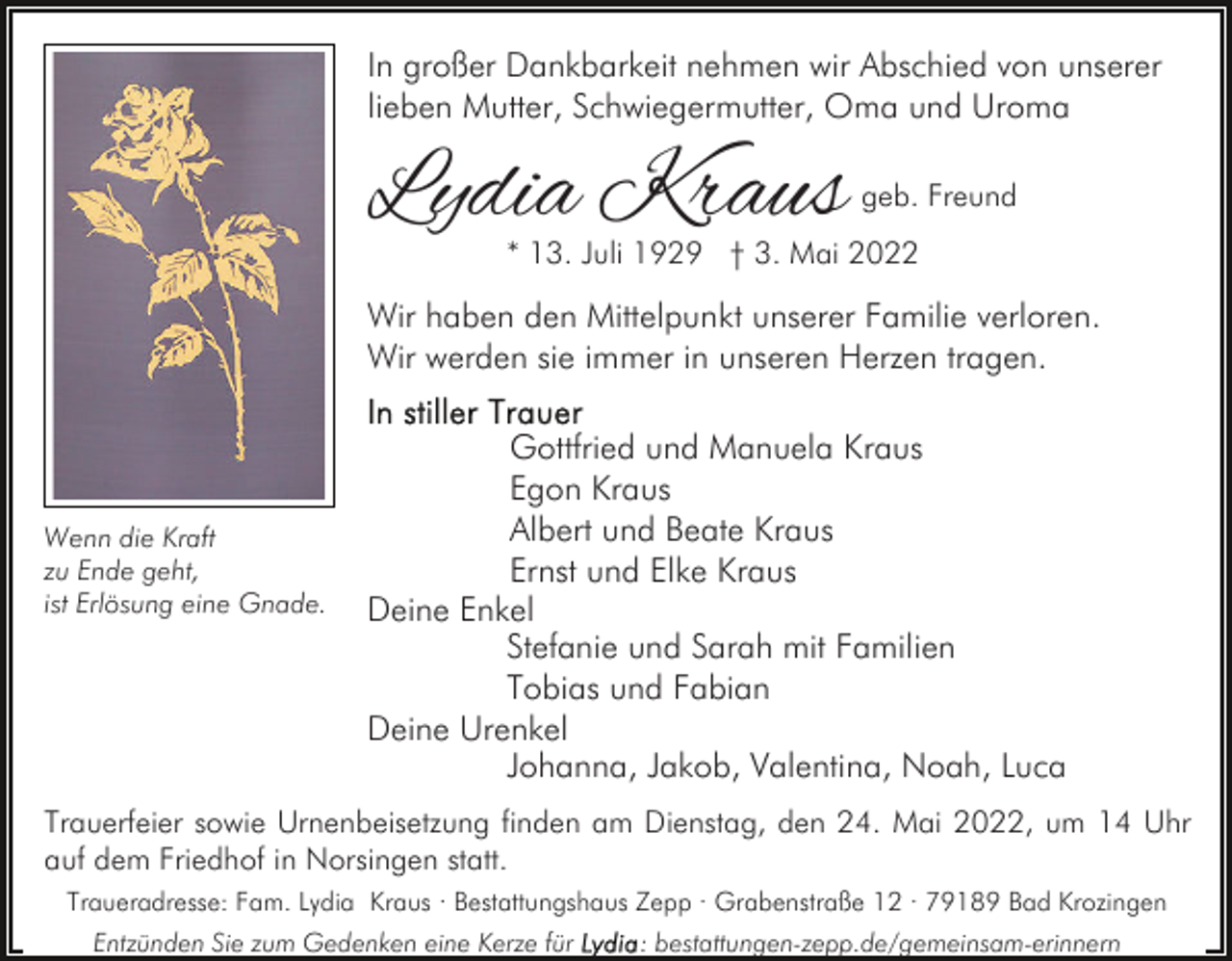 <p>In großer Dankbarkeit nehmen wir Abschied von unserer<br />lieben Mutter, Schwiegermutter, Oma und Uroma</p><p>Lydia Kraus</p><p>geb. Freund</p><p>* 13. Juli 1929 † 3. Mai 2022</p><p>Wir haben den Mittelpunkt unserer Familie verloren.<br />Wir werden sie immer in unseren Herzen tragen.</p><p>Wenn die Kraft<br />zu Ende geht,<br />ist Erlösung eine Gnade.</p><p>Gottfried und Manuela Kraus<br />Egon Kraus<br />Albert und Beate Kraus<br />Ernst und Elke Kraus<br />Deine Enkel<br />Stefanie und Sarah mit Familien<br />Tobias und Fabian<br />Deine Urenkel<br />Johanna, Jakob, Valentina, Noah, Luca</p><p>Trauerfeier sowie Urnenbeisetzung finden am Dienstag, den 24. Mai 2022, um 14 Uhr<br />auf dem Friedhof in Norsingen statt.<br />Traueradresse: Fam. Lydia Kraus · Bestattungshaus Zepp · Grabenstraße 12 · 79189 Bad Krozingen<br />Entzünden Sie zum Gedenken eine Kerze für</p><p>: bestattungen-zepp.de/gemeinsam-erinnern</p>